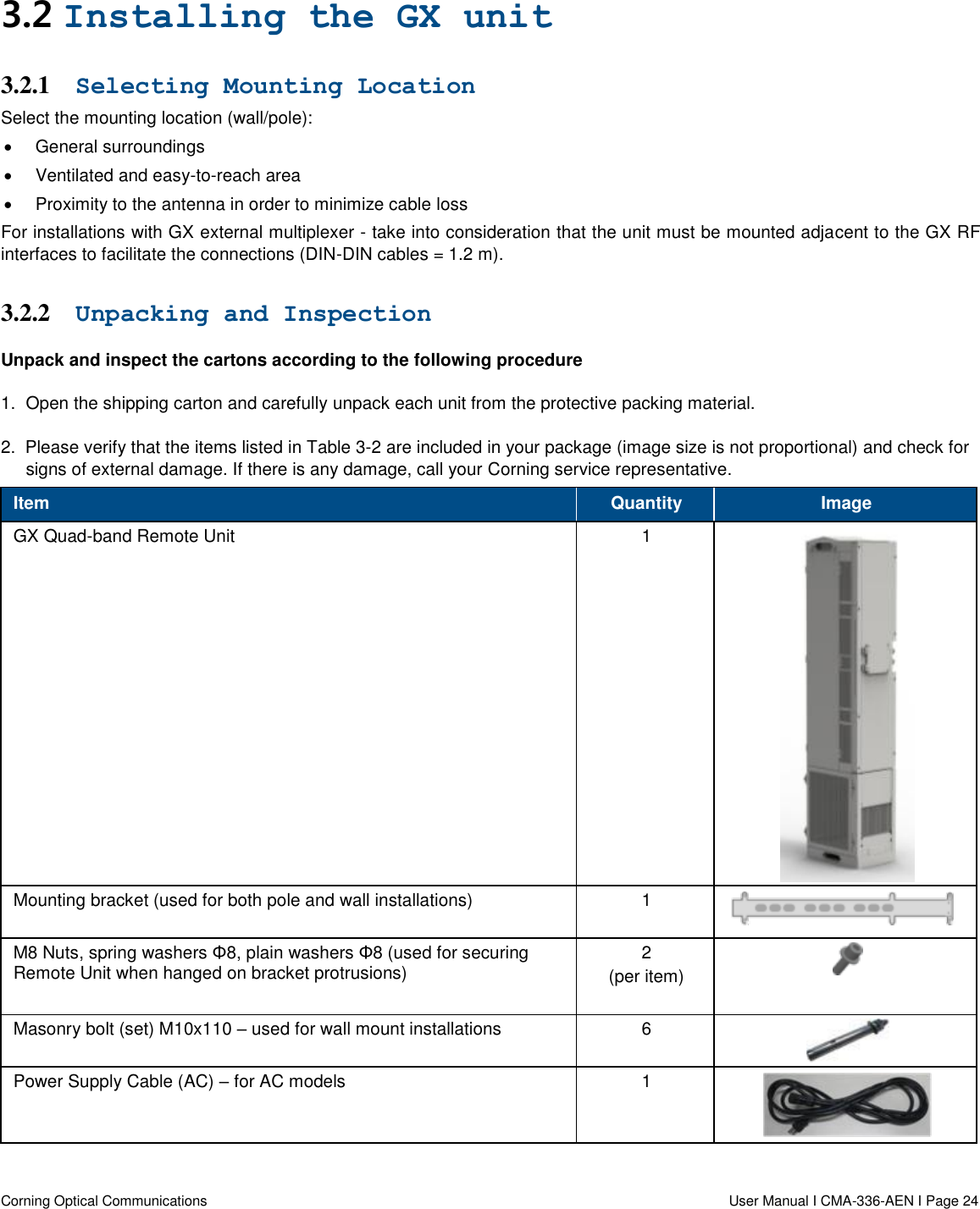   Corning Optical Communications                  User Manual I CMA-336-AEN I Page 24 3.2 Installing the GX unit 3.2.1 Selecting Mounting Location Select the mounting location (wall/pole):   General surroundings   Ventilated and easy-to-reach area   Proximity to the antenna in order to minimize cable loss  For installations with GX external multiplexer - take into consideration that the unit must be mounted adjacent to the GX RF interfaces to facilitate the connections (DIN-DIN cables = 1.2 m). 3.2.2 Unpacking and Inspection  Unpack and inspect the cartons according to the following procedure 1.  Open the shipping carton and carefully unpack each unit from the protective packing material. 2.  Please verify that the items listed in Table 3-2 are included in your package (image size is not proportional) and check for signs of external damage. If there is any damage, call your Corning service representative. Item Quantity Image GX Quad-band Remote Unit   1  Mounting bracket (used for both pole and wall installations)  1   M8 Nuts, spring washers Φ8, plain washers Φ8 (used for securing Remote Unit when hanged on bracket protrusions) 2 (per item)   Masonry bolt (set) M10x110 – used for wall mount installations 6   Power Supply Cable (AC) – for AC models 1  