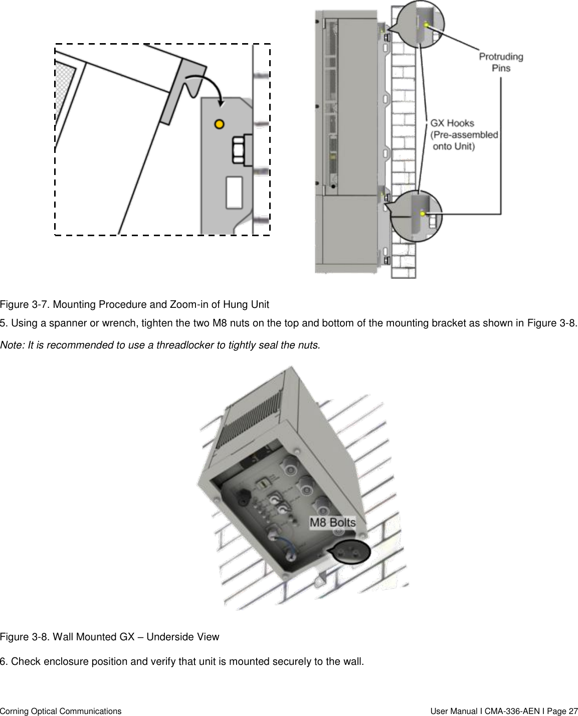   Corning Optical Communications                  User Manual I CMA-336-AEN I Page 27   Figure 3-7. Mounting Procedure and Zoom-in of Hung Unit 5. Using a spanner or wrench, tighten the two M8 nuts on the top and bottom of the mounting bracket as shown in Figure 3-8.  Note: It is recommended to use a threadlocker to tightly seal the nuts.  Figure 3-8. Wall Mounted GX – Underside View 6. Check enclosure position and verify that unit is mounted securely to the wall.    