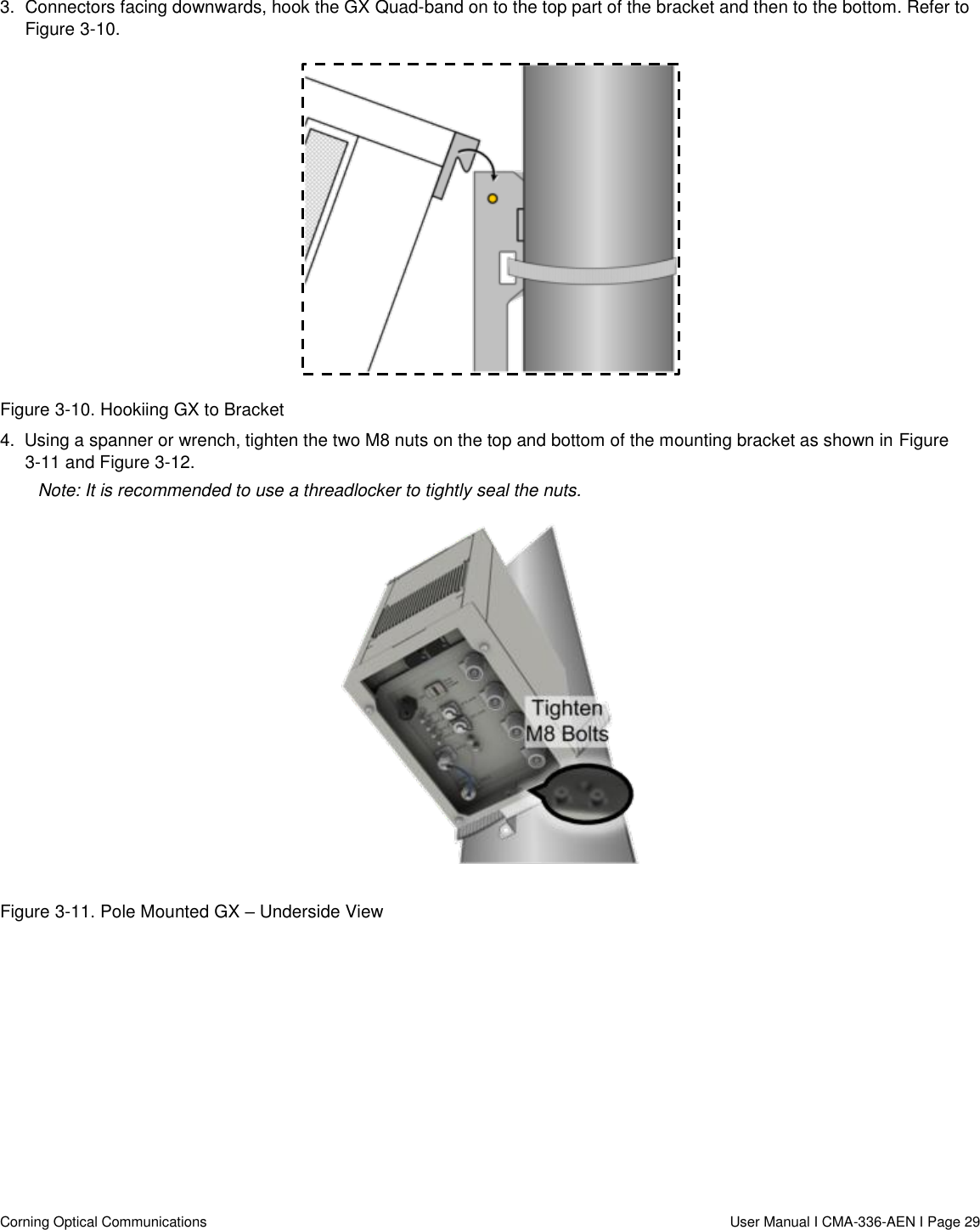   Corning Optical Communications                  User Manual I CMA-336-AEN I Page 29 3.  Connectors facing downwards, hook the GX Quad-band on to the top part of the bracket and then to the bottom. Refer to Figure 3-10.  Figure 3-10. Hookiing GX to Bracket 4.  Using a spanner or wrench, tighten the two M8 nuts on the top and bottom of the mounting bracket as shown in Figure 3-11 and Figure 3-12.  Note: It is recommended to use a threadlocker to tightly seal the nuts.  Figure 3-11. Pole Mounted GX – Underside View 