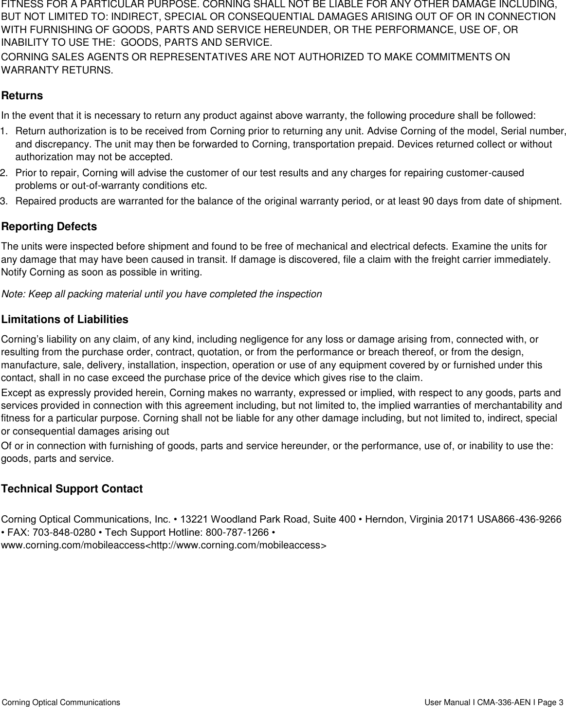  Corning Optical Communications                    User Manual I CMA-336-AEN I Page 3  FITNESS FOR A PARTICULAR PURPOSE. CORNING SHALL NOT BE LIABLE FOR ANY OTHER DAMAGE INCLUDING, BUT NOT LIMITED TO: INDIRECT, SPECIAL OR CONSEQUENTIAL DAMAGES ARISING OUT OF OR IN CONNECTION WITH FURNISHING OF GOODS, PARTS AND SERVICE HEREUNDER, OR THE PERFORMANCE, USE OF, OR INABILITY TO USE THE:  GOODS, PARTS AND SERVICE. CORNING SALES AGENTS OR REPRESENTATIVES ARE NOT AUTHORIZED TO MAKE COMMITMENTS ON WARRANTY RETURNS. Returns In the event that it is necessary to return any product against above warranty, the following procedure shall be followed: 1.  Return authorization is to be received from Corning prior to returning any unit. Advise Corning of the model, Serial number, and discrepancy. The unit may then be forwarded to Corning, transportation prepaid. Devices returned collect or without authorization may not be accepted. 2.  Prior to repair, Corning will advise the customer of our test results and any charges for repairing customer-caused problems or out-of-warranty conditions etc. 3.  Repaired products are warranted for the balance of the original warranty period, or at least 90 days from date of shipment. Reporting Defects The units were inspected before shipment and found to be free of mechanical and electrical defects. Examine the units for any damage that may have been caused in transit. If damage is discovered, file a claim with the freight carrier immediately. Notify Corning as soon as possible in writing. Note: Keep all packing material until you have completed the inspection Limitations of Liabilities Corning’s liability on any claim, of any kind, including negligence for any loss or damage arising from, connected with, or resulting from the purchase order, contract, quotation, or from the performance or breach thereof, or from the design, manufacture, sale, delivery, installation, inspection, operation or use of any equipment covered by or furnished under this contact, shall in no case exceed the purchase price of the device which gives rise to the claim. Except as expressly provided herein, Corning makes no warranty, expressed or implied, with respect to any goods, parts and services provided in connection with this agreement including, but not limited to, the implied warranties of merchantability and fitness for a particular purpose. Corning shall not be liable for any other damage including, but not limited to, indirect, special or consequential damages arising out Of or in connection with furnishing of goods, parts and service hereunder, or the performance, use of, or inability to use the: goods, parts and service.  Technical Support Contact   Corning Optical Communications, Inc. • 13221 Woodland Park Road, Suite 400 • Herndon, Virginia 20171 USA866-436-9266 • FAX: 703-848-0280 • Tech Support Hotline: 800-787-1266 • www.corning.com/mobileaccess&lt;http://www.corning.com/mobileaccess&gt;   