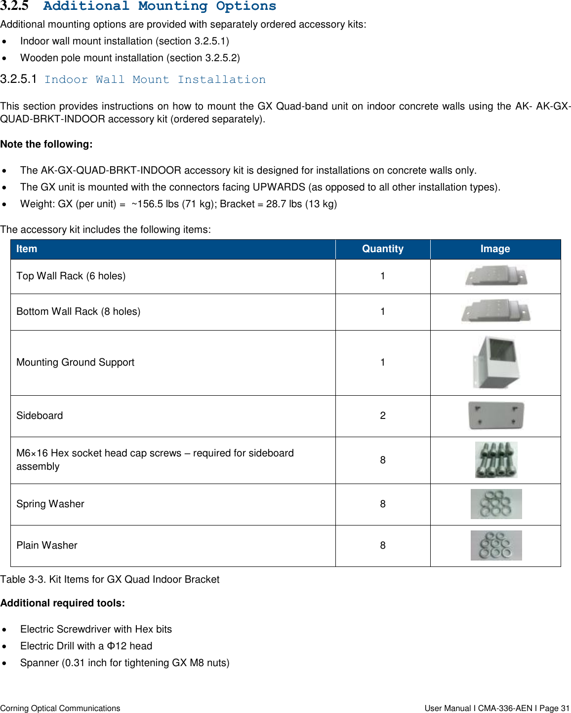   Corning Optical Communications                  User Manual I CMA-336-AEN I Page 31 3.2.5 Additional Mounting Options Additional mounting options are provided with separately ordered accessory kits:   Indoor wall mount installation (section 3.2.5.1)   Wooden pole mount installation (section 3.2.5.2) 3.2.5.1  Indoor Wall Mount Installation This section provides instructions on how to mount the GX Quad-band unit on indoor concrete walls using the AK- AK-GX-QUAD-BRKT-INDOOR accessory kit (ordered separately). Note the following:   The AK-GX-QUAD-BRKT-INDOOR accessory kit is designed for installations on concrete walls only.   The GX unit is mounted with the connectors facing UPWARDS (as opposed to all other installation types).   Weight: GX (per unit) =  ~156.5 lbs (71 kg); Bracket = 28.7 lbs (13 kg) The accessory kit includes the following items: Item Quantity Image Top Wall Rack (6 holes) 1  Bottom Wall Rack (8 holes) 1  Mounting Ground Support  1  Sideboard  2  M6×16 Hex socket head cap screws – required for sideboard assembly 8  Spring Washer 8  Plain Washer 8  Table 3-3. Kit Items for GX Quad Indoor Bracket Additional required tools:   Electric Screwdriver with Hex bits   Electric Drill with a Φ12 head    Spanner (0.31 inch for tightening GX M8 nuts)    