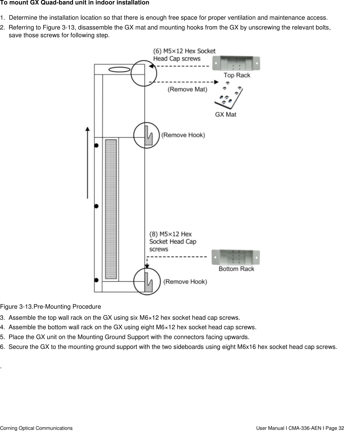   Corning Optical Communications                  User Manual I CMA-336-AEN I Page 32 To mount GX Quad-band unit in indoor installation 1.  Determine the installation location so that there is enough free space for proper ventilation and maintenance access. 2.  Referring to Figure 3-13, disassemble the GX mat and mounting hooks from the GX by unscrewing the relevant bolts, save those screws for following step.  Figure 3-13.Pre-Mounting Procedure 3.  Assemble the top wall rack on the GX using six M6×12 hex socket head cap screws.  4.  Assemble the bottom wall rack on the GX using eight M6×12 hex socket head cap screws. 5.  Place the GX unit on the Mounting Ground Support with the connectors facing upwards. 6.  Secure the GX to the mounting ground support with the two sideboards using eight M6x16 hex socket head cap screws.  .    