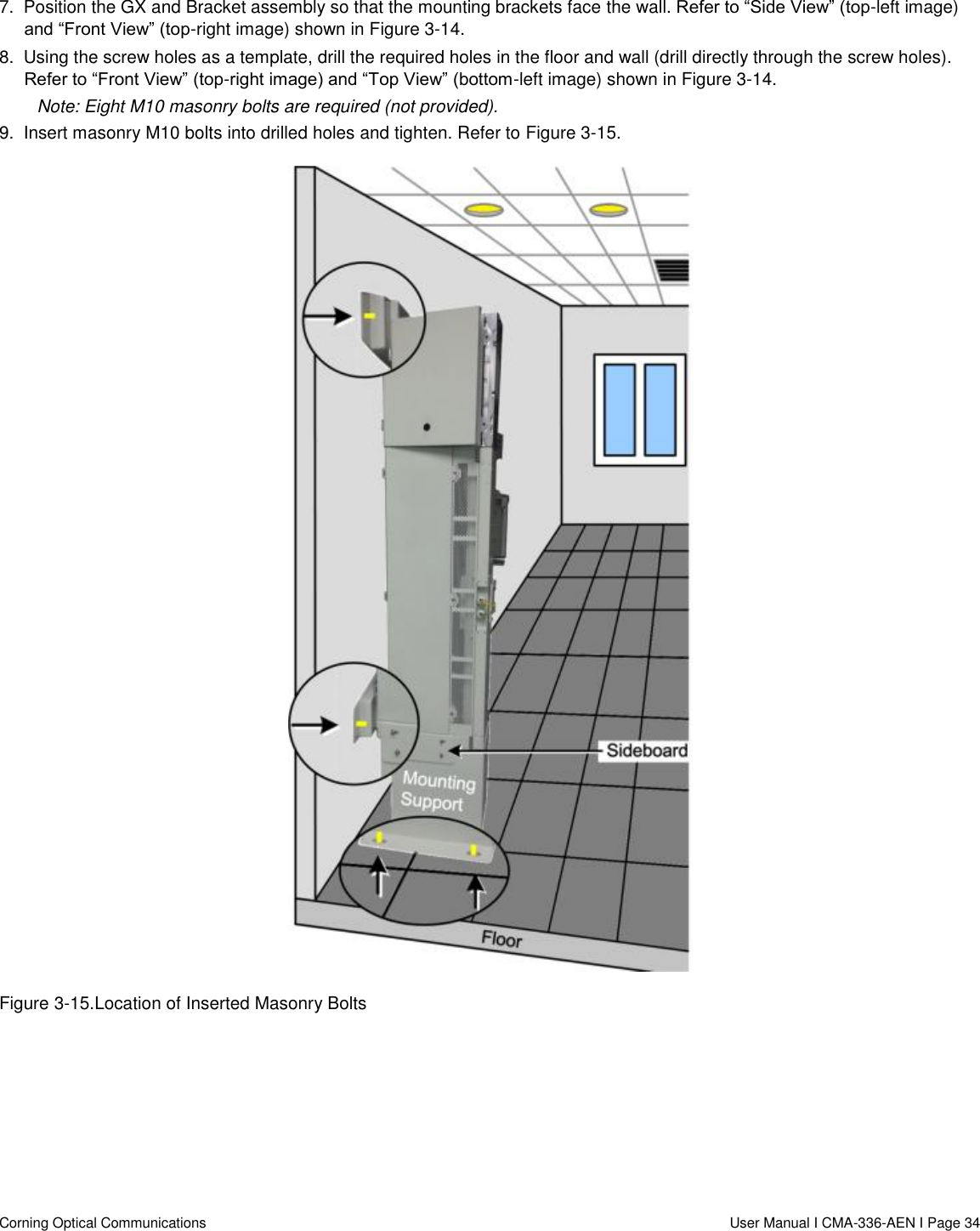   Corning Optical Communications                  User Manual I CMA-336-AEN I Page 34 7.  Position the GX and Bracket assembly so that the mounting brackets face the wall. Refer to “Side View” (top-left image) and “Front View” (top-right image) shown in Figure 3-14. 8.  Using the screw holes as a template, drill the required holes in the floor and wall (drill directly through the screw holes). Refer to “Front View” (top-right image) and “Top View” (bottom-left image) shown in Figure 3-14. Note: Eight M10 masonry bolts are required (not provided). 9.  Insert masonry M10 bolts into drilled holes and tighten. Refer to Figure 3-15.  Figure 3-15.Location of Inserted Masonry Bolts    