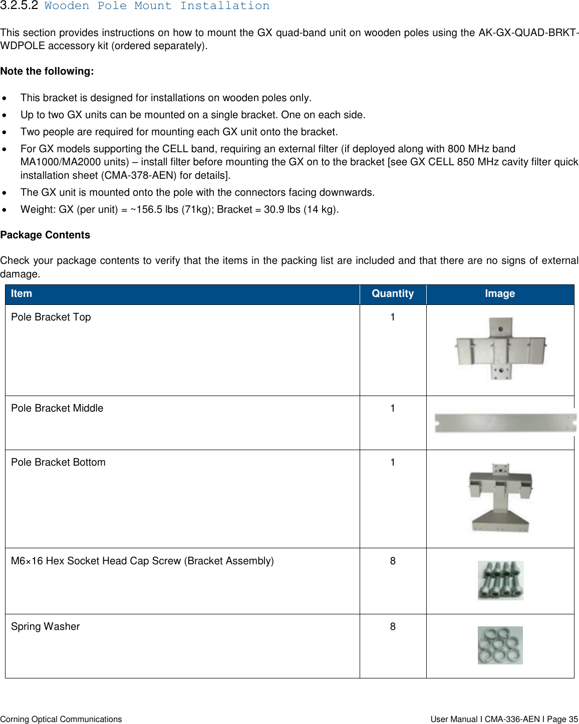   Corning Optical Communications                  User Manual I CMA-336-AEN I Page 35 3.2.5.2  Wooden Pole Mount Installation This section provides instructions on how to mount the GX quad-band unit on wooden poles using the AK-GX-QUAD-BRKT-WDPOLE accessory kit (ordered separately). Note the following:   This bracket is designed for installations on wooden poles only.   Up to two GX units can be mounted on a single bracket. One on each side.    Two people are required for mounting each GX unit onto the bracket.   For GX models supporting the CELL band, requiring an external filter (if deployed along with 800 MHz band MA1000/MA2000 units) – install filter before mounting the GX on to the bracket [see GX CELL 850 MHz cavity filter quick installation sheet (CMA-378-AEN) for details].    The GX unit is mounted onto the pole with the connectors facing downwards.   Weight: GX (per unit) = ~156.5 lbs (71kg); Bracket = 30.9 lbs (14 kg). Package Contents Check your package contents to verify that the items in the packing list are included and that there are no signs of external damage. Item Quantity Image Pole Bracket Top  1  Pole Bracket Middle 1  Pole Bracket Bottom 1  M6×16 Hex Socket Head Cap Screw (Bracket Assembly)  8  Spring Washer 8  