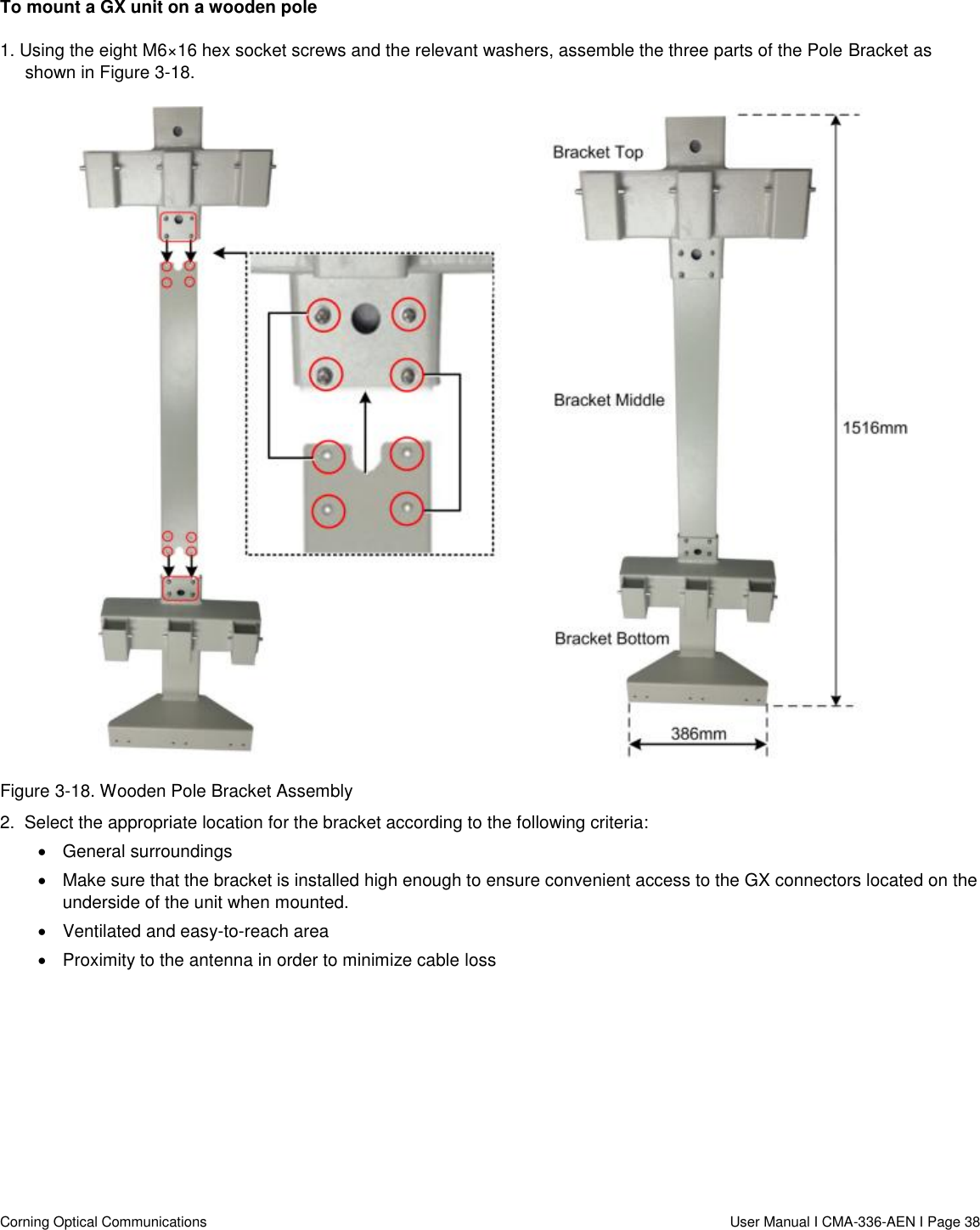   Corning Optical Communications                  User Manual I CMA-336-AEN I Page 38 To mount a GX unit on a wooden pole 1. Using the eight M6×16 hex socket screws and the relevant washers, assemble the three parts of the Pole Bracket as shown in Figure 3-18.   Figure 3-18. Wooden Pole Bracket Assembly 2.  Select the appropriate location for the bracket according to the following criteria:   General surroundings   Make sure that the bracket is installed high enough to ensure convenient access to the GX connectors located on the underside of the unit when mounted.   Ventilated and easy-to-reach area    Proximity to the antenna in order to minimize cable loss    