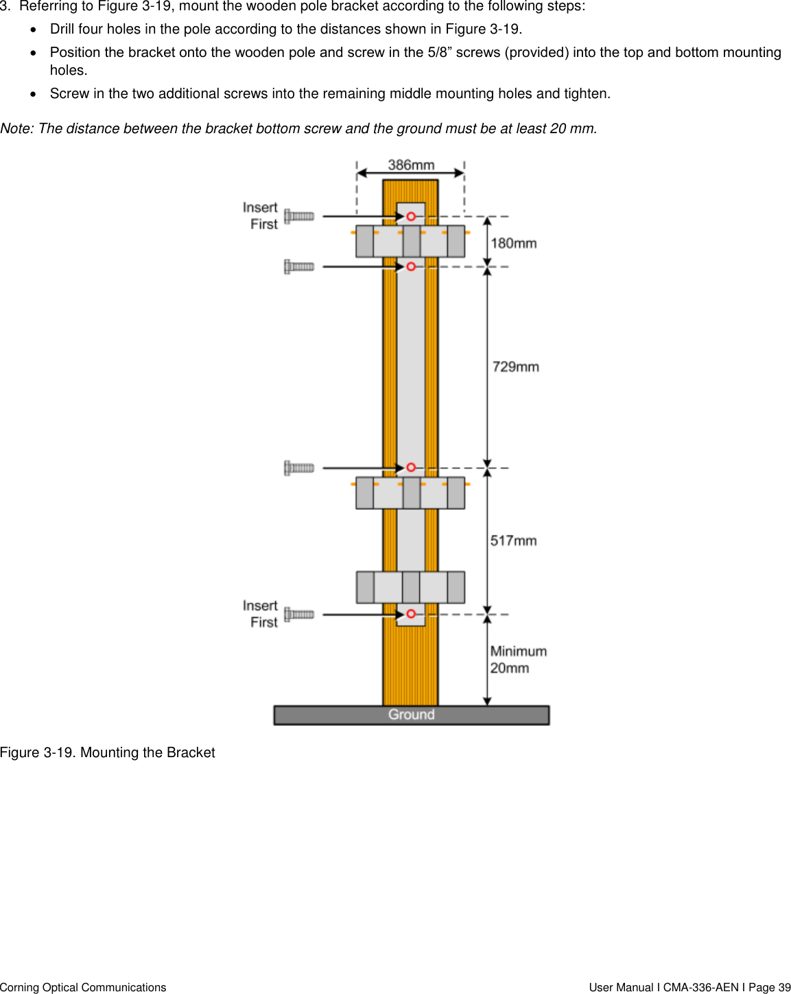   Corning Optical Communications                  User Manual I CMA-336-AEN I Page 39 3.  Referring to Figure 3-19, mount the wooden pole bracket according to the following steps:   Drill four holes in the pole according to the distances shown in Figure 3-19.  Position the bracket onto the wooden pole and screw in the 5/8” screws (provided) into the top and bottom mounting holes.    Screw in the two additional screws into the remaining middle mounting holes and tighten.   Note: The distance between the bracket bottom screw and the ground must be at least 20 mm.   Figure 3-19. Mounting the Bracket     