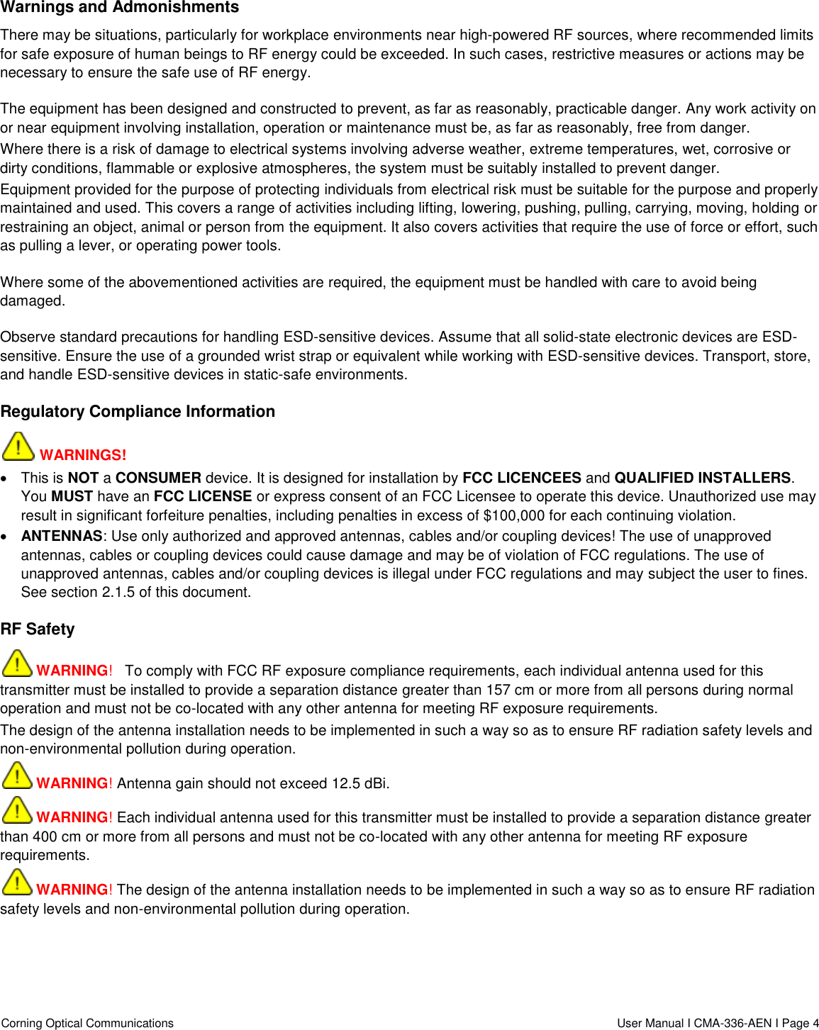  Corning Optical Communications                    User Manual I CMA-336-AEN I Page 4  Warnings and Admonishments There may be situations, particularly for workplace environments near high-powered RF sources, where recommended limits for safe exposure of human beings to RF energy could be exceeded. In such cases, restrictive measures or actions may be necessary to ensure the safe use of RF energy. The equipment has been designed and constructed to prevent, as far as reasonably, practicable danger. Any work activity on or near equipment involving installation, operation or maintenance must be, as far as reasonably, free from danger. Where there is a risk of damage to electrical systems involving adverse weather, extreme temperatures, wet, corrosive or dirty conditions, flammable or explosive atmospheres, the system must be suitably installed to prevent danger. Equipment provided for the purpose of protecting individuals from electrical risk must be suitable for the purpose and properly maintained and used. This covers a range of activities including lifting, lowering, pushing, pulling, carrying, moving, holding or restraining an object, animal or person from the equipment. It also covers activities that require the use of force or effort, such as pulling a lever, or operating power tools. Where some of the abovementioned activities are required, the equipment must be handled with care to avoid being damaged. Observe standard precautions for handling ESD-sensitive devices. Assume that all solid-state electronic devices are ESD-sensitive. Ensure the use of a grounded wrist strap or equivalent while working with ESD-sensitive devices. Transport, store, and handle ESD-sensitive devices in static-safe environments. Regulatory Compliance Information  WARNINGS!   This is NOT a CONSUMER device. It is designed for installation by FCC LICENCEES and QUALIFIED INSTALLERS. You MUST have an FCC LICENSE or express consent of an FCC Licensee to operate this device. Unauthorized use may result in significant forfeiture penalties, including penalties in excess of $100,000 for each continuing violation.  ANTENNAS: Use only authorized and approved antennas, cables and/or coupling devices! The use of unapproved antennas, cables or coupling devices could cause damage and may be of violation of FCC regulations. The use of unapproved antennas, cables and/or coupling devices is illegal under FCC regulations and may subject the user to fines. See section 2.1.5 of this document. RF Safety  WARNING!   To comply with FCC RF exposure compliance requirements, each individual antenna used for this transmitter must be installed to provide a separation distance greater than 157 cm or more from all persons during normal operation and must not be co-located with any other antenna for meeting RF exposure requirements.  The design of the antenna installation needs to be implemented in such a way so as to ensure RF radiation safety levels and non-environmental pollution during operation.  WARNING! Antenna gain should not exceed 12.5 dBi.  WARNING! Each individual antenna used for this transmitter must be installed to provide a separation distance greater than 400 cm or more from all persons and must not be co-located with any other antenna for meeting RF exposure requirements.  WARNING! The design of the antenna installation needs to be implemented in such a way so as to ensure RF radiation safety levels and non-environmental pollution during operation.   