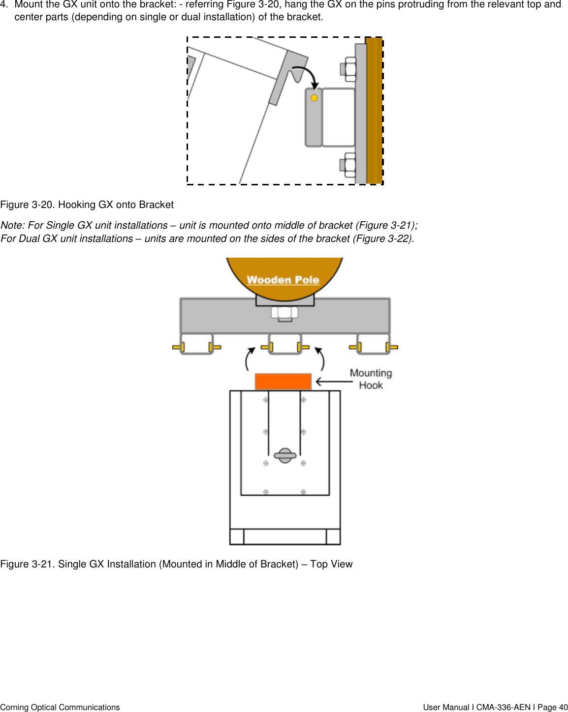   Corning Optical Communications                  User Manual I CMA-336-AEN I Page 40 4.  Mount the GX unit onto the bracket: - referring Figure 3-20, hang the GX on the pins protruding from the relevant top and center parts (depending on single or dual installation) of the bracket.   Figure 3-20. Hooking GX onto Bracket Note: For Single GX unit installations – unit is mounted onto middle of bracket (Figure 3-21);  For Dual GX unit installations – units are mounted on the sides of the bracket (Figure 3-22).  Figure 3-21. Single GX Installation (Mounted in Middle of Bracket) – Top View 