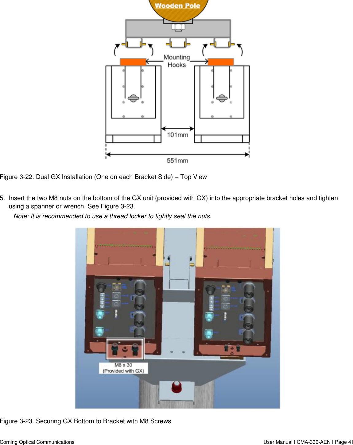   Corning Optical Communications                  User Manual I CMA-336-AEN I Page 41  Figure 3-22. Dual GX Installation (One on each Bracket Side) – Top View  5.  Insert the two M8 nuts on the bottom of the GX unit (provided with GX) into the appropriate bracket holes and tighten using a spanner or wrench. See Figure 3-23. Note: It is recommended to use a thread locker to tightly seal the nuts.  Figure 3-23. Securing GX Bottom to Bracket with M8 Screws 