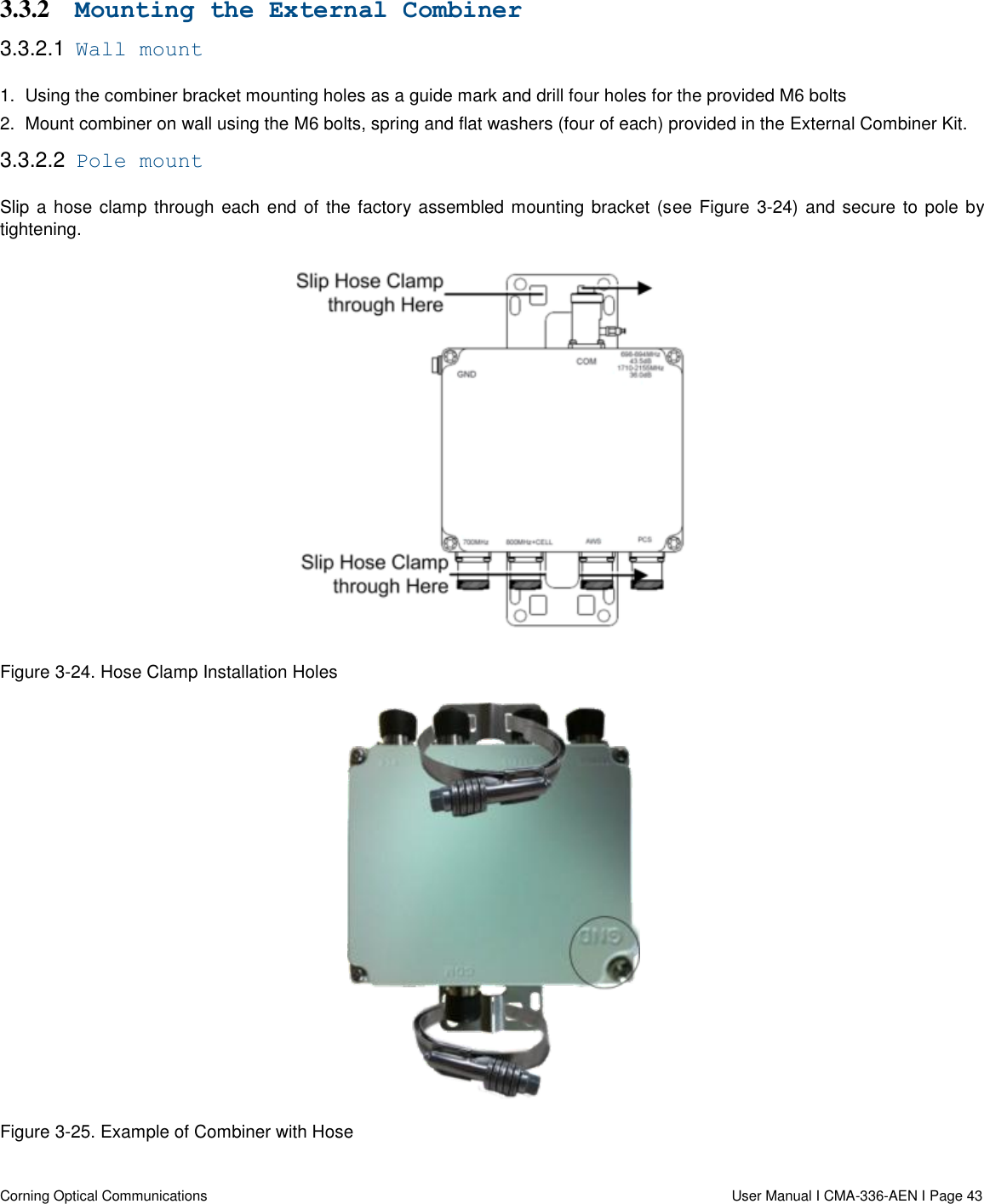   Corning Optical Communications                  User Manual I CMA-336-AEN I Page 43 3.3.2 Mounting the External Combiner 3.3.2.1  Wall mount 1.  Using the combiner bracket mounting holes as a guide mark and drill four holes for the provided M6 bolts 2.  Mount combiner on wall using the M6 bolts, spring and flat washers (four of each) provided in the External Combiner Kit. 3.3.2.2  Pole mount Slip a hose clamp through each end of the factory assembled mounting bracket (see Figure  3-24) and secure to pole by tightening.  Figure 3-24. Hose Clamp Installation Holes  Figure 3-25. Example of Combiner with Hose 