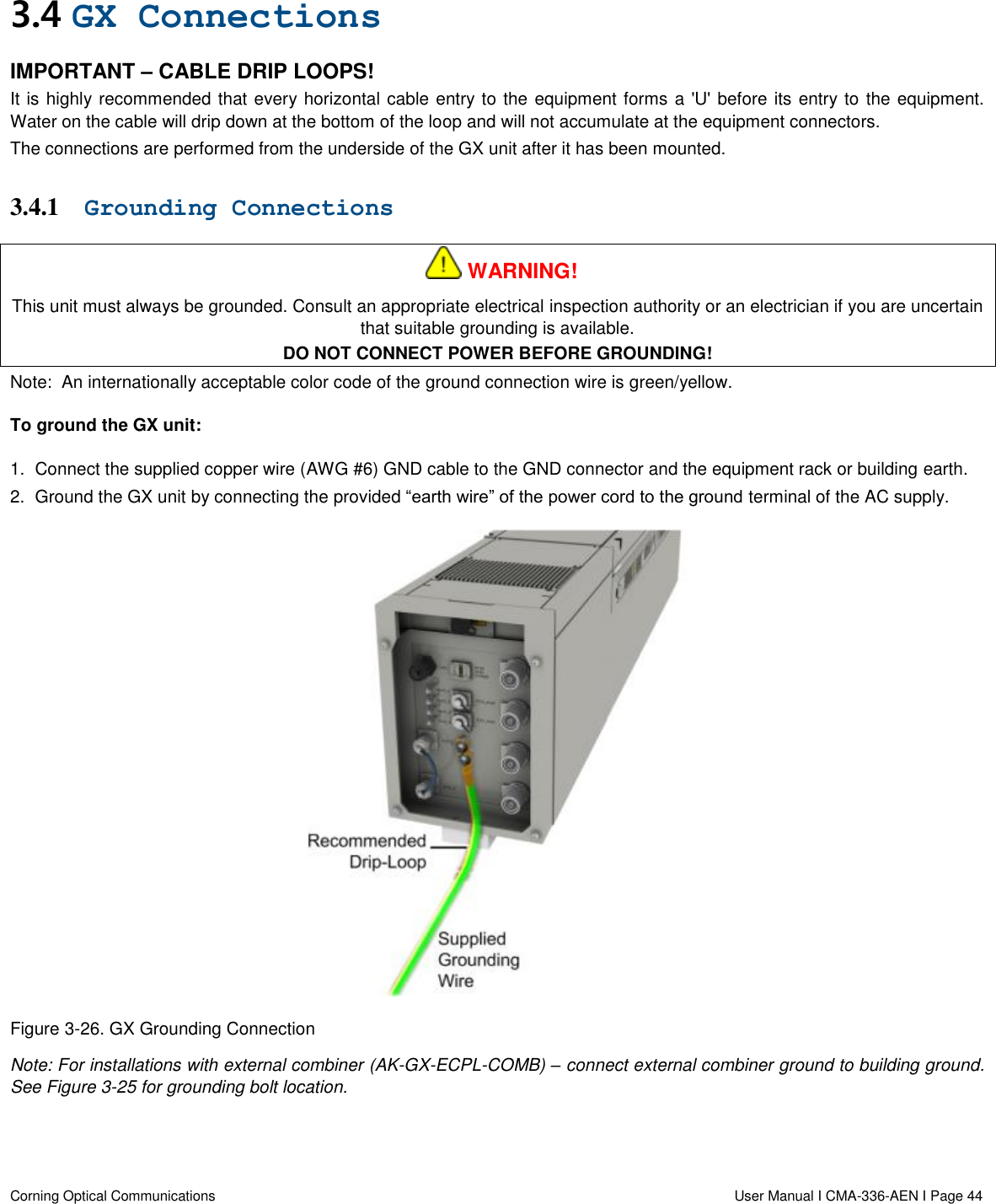   Corning Optical Communications                  User Manual I CMA-336-AEN I Page 44 3.4 GX Connections IMPORTANT – CABLE DRIP LOOPS! It is highly recommended that every horizontal cable entry to the equipment forms a &apos;U&apos; before its entry to the equipment. Water on the cable will drip down at the bottom of the loop and will not accumulate at the equipment connectors. The connections are performed from the underside of the GX unit after it has been mounted.  3.4.1 Grounding Connections    WARNING! This unit must always be grounded. Consult an appropriate electrical inspection authority or an electrician if you are uncertain that suitable grounding is available. DO NOT CONNECT POWER BEFORE GROUNDING! Note:  An internationally acceptable color code of the ground connection wire is green/yellow. To ground the GX unit: 1.  Connect the supplied copper wire (AWG #6) GND cable to the GND connector and the equipment rack or building earth.  2.  Ground the GX unit by connecting the provided “earth wire” of the power cord to the ground terminal of the AC supply.   Figure 3-26. GX Grounding Connection Note: For installations with external combiner (AK-GX-ECPL-COMB) – connect external combiner ground to building ground. See Figure 3-25 for grounding bolt location. 