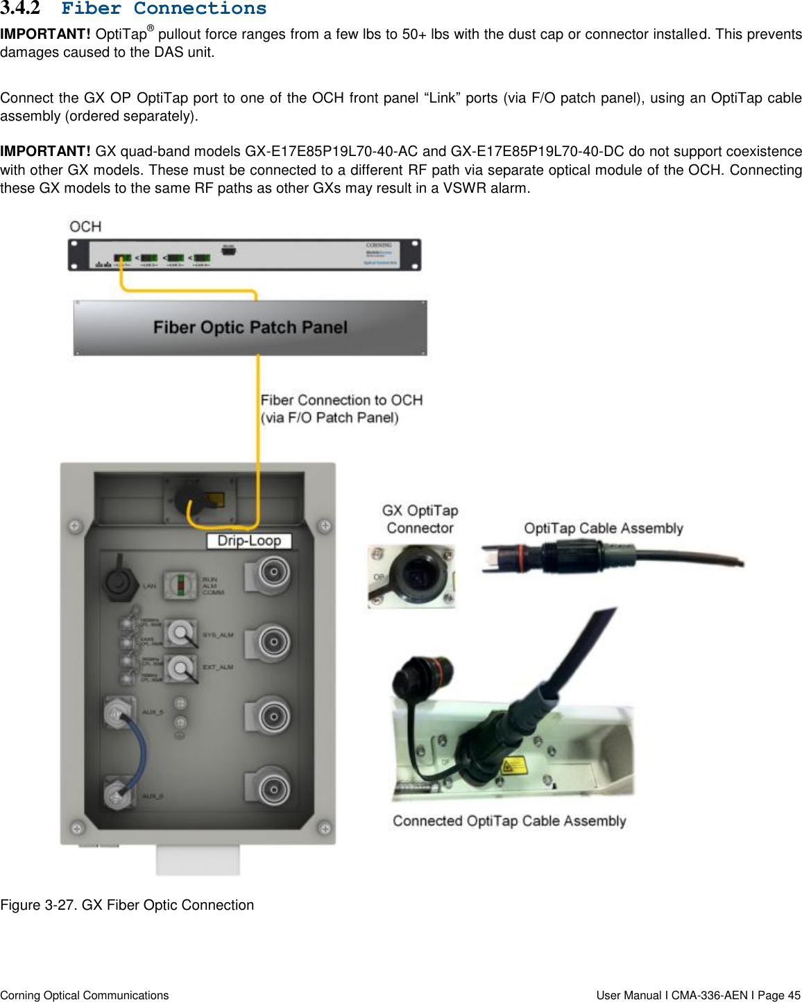   Corning Optical Communications                  User Manual I CMA-336-AEN I Page 45 3.4.2 Fiber Connections IMPORTANT! OptiTap® pullout force ranges from a few lbs to 50+ lbs with the dust cap or connector installed. This prevents damages caused to the DAS unit.  Connect the GX OP OptiTap port to one of the OCH front panel “Link” ports (via F/O patch panel), using an OptiTap cable assembly (ordered separately).  IMPORTANT! GX quad-band models GX-E17E85P19L70-40-AC and GX-E17E85P19L70-40-DC do not support coexistence with other GX models. These must be connected to a different RF path via separate optical module of the OCH. Connecting these GX models to the same RF paths as other GXs may result in a VSWR alarm.   Figure 3-27. GX Fiber Optic Connection     