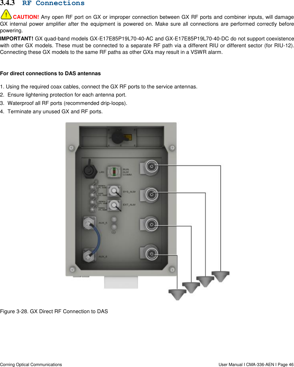   Corning Optical Communications                  User Manual I CMA-336-AEN I Page 46 3.4.3 RF Connections  CAUTION! Any open RF port on GX or improper connection between GX RF ports and combiner inputs, will damage GX internal power amplifier after the equipment is powered on. Make sure all connections  are performed correctly before powering. IMPORTANT! GX quad-band models GX-E17E85P19L70-40-AC and GX-E17E85P19L70-40-DC do not support coexistence with other GX models. These must be connected to a separate RF path via a different RIU or different sector (for RIU-12). Connecting these GX models to the same RF paths as other GXs may result in a VSWR alarm.  For direct connections to DAS antennas 1. Using the required coax cables, connect the GX RF ports to the service antennas. 2.  Ensure lightening protection for each antenna port. 3.  Waterproof all RF ports (recommended drip-loops). 4.  Terminate any unused GX and RF ports.  Figure 3-28. GX Direct RF Connection to DAS      