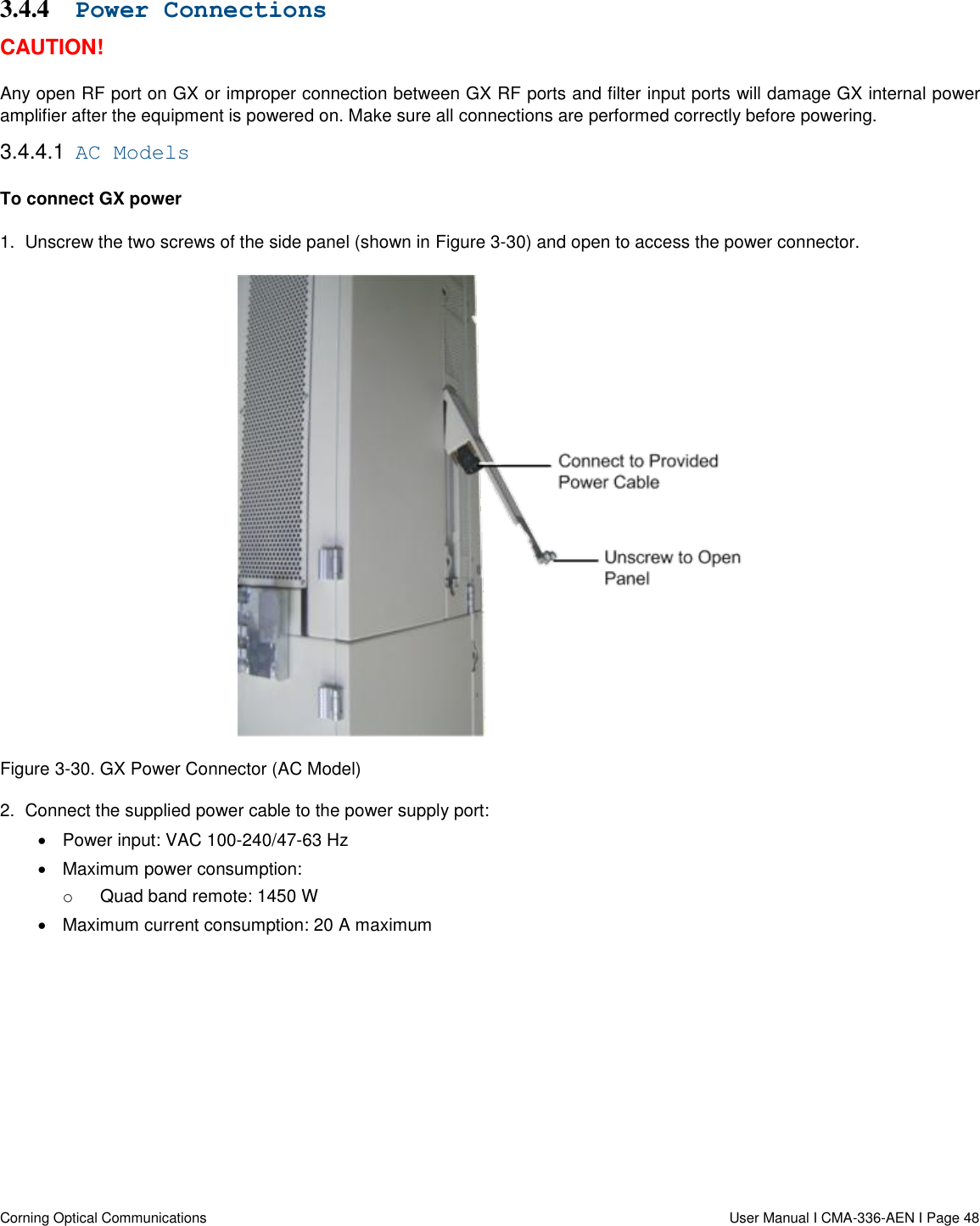   Corning Optical Communications                  User Manual I CMA-336-AEN I Page 48 3.4.4 Power Connections CAUTION! Any open RF port on GX or improper connection between GX RF ports and filter input ports will damage GX internal power amplifier after the equipment is powered on. Make sure all connections are performed correctly before powering. 3.4.4.1  AC Models To connect GX power 1.  Unscrew the two screws of the side panel (shown in Figure 3-30) and open to access the power connector.   Figure 3-30. GX Power Connector (AC Model) 2.  Connect the supplied power cable to the power supply port:   Power input: VAC 100-240/47-63 Hz  Maximum power consumption: o  Quad band remote: 1450 W  Maximum current consumption: 20 A maximum    