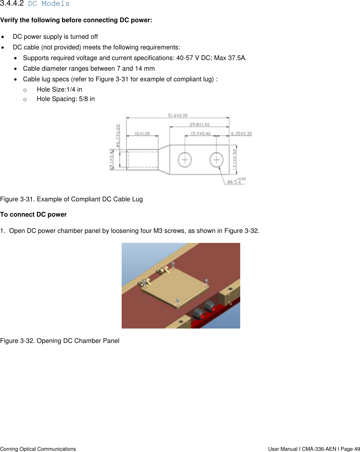   Corning Optical Communications                  User Manual I CMA-336-AEN I Page 49 3.4.4.2  DC Models Verify the following before connecting DC power:   DC power supply is turned off   DC cable (not provided) meets the following requirements:   Supports required voltage and current specifications: 40-57 V DC; Max 37.5A.   Cable diameter ranges between 7 and 14 mm   Cable lug specs (refer to Figure 3-31 for example of compliant lug) :  o  Hole Size:1/4 in o  Hole Spacing: 5/8 in  Figure 3-31. Example of Compliant DC Cable Lug To connect DC power 1.  Open DC power chamber panel by loosening four M3 screws, as shown in Figure 3-32.  Figure 3-32. Opening DC Chamber Panel    