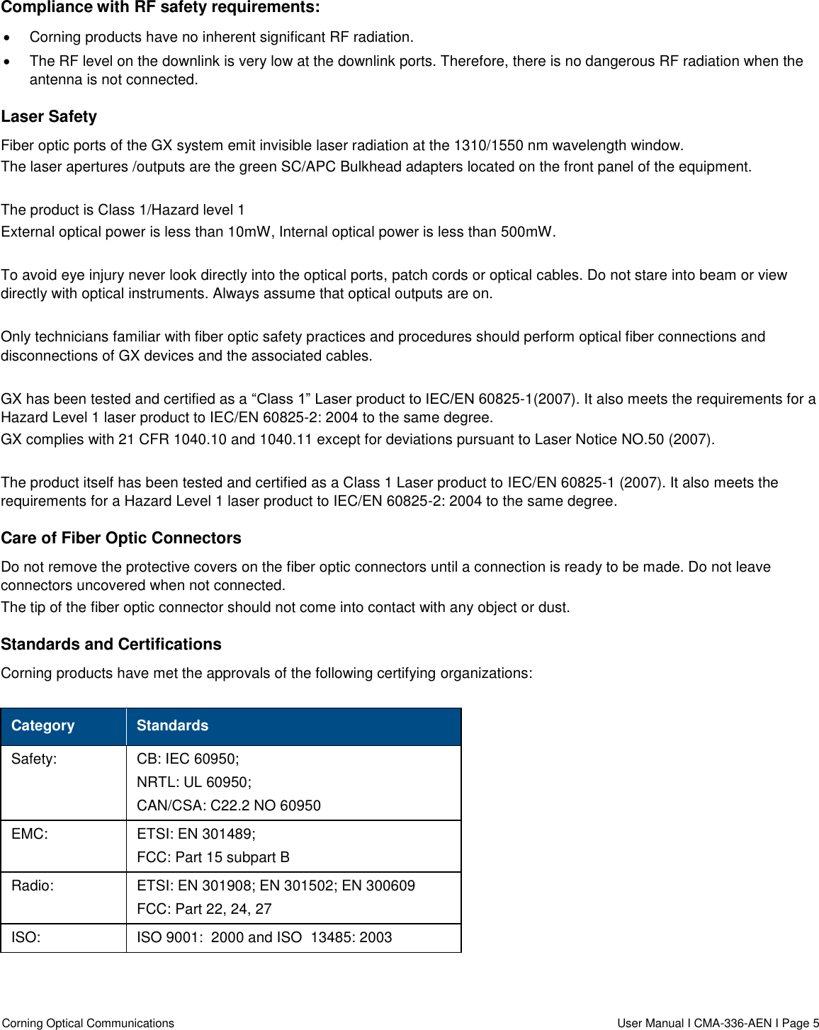  Corning Optical Communications                    User Manual I CMA-336-AEN I Page 5  Compliance with RF safety requirements:   Corning products have no inherent significant RF radiation.   The RF level on the downlink is very low at the downlink ports. Therefore, there is no dangerous RF radiation when the antenna is not connected. Laser Safety Fiber optic ports of the GX system emit invisible laser radiation at the 1310/1550 nm wavelength window. The laser apertures /outputs are the green SC/APC Bulkhead adapters located on the front panel of the equipment.  The product is Class 1/Hazard level 1 External optical power is less than 10mW, Internal optical power is less than 500mW.  To avoid eye injury never look directly into the optical ports, patch cords or optical cables. Do not stare into beam or view directly with optical instruments. Always assume that optical outputs are on.  Only technicians familiar with fiber optic safety practices and procedures should perform optical fiber connections and disconnections of GX devices and the associated cables.  GX has been tested and certified as a “Class 1” Laser product to IEC/EN 60825-1(2007). It also meets the requirements for a Hazard Level 1 laser product to IEC/EN 60825-2: 2004 to the same degree. GX complies with 21 CFR 1040.10 and 1040.11 except for deviations pursuant to Laser Notice NO.50 (2007).    The product itself has been tested and certified as a Class 1 Laser product to IEC/EN 60825-1 (2007). It also meets the requirements for a Hazard Level 1 laser product to IEC/EN 60825-2: 2004 to the same degree. Care of Fiber Optic Connectors  Do not remove the protective covers on the fiber optic connectors until a connection is ready to be made. Do not leave connectors uncovered when not connected. The tip of the fiber optic connector should not come into contact with any object or dust. Standards and Certifications Corning products have met the approvals of the following certifying organizations:  Category Standards Safety: CB: IEC 60950; NRTL: UL 60950; CAN/CSA: C22.2 NO 60950 EMC: ETSI: EN 301489; FCC: Part 15 subpart B Radio: ETSI: EN 301908; EN 301502; EN 300609 FCC: Part 22, 24, 27 ISO: ISO 9001:  2000 and ISO  13485: 2003    