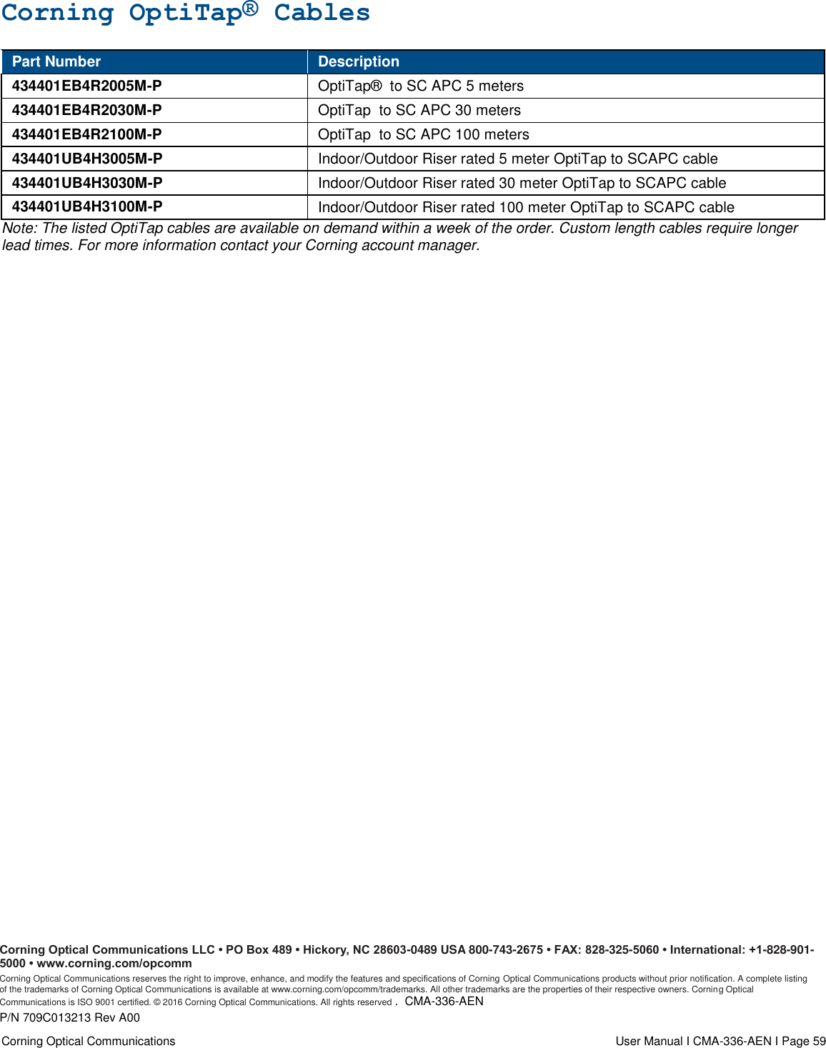  Corning Optical Communications                  User Manual I CMA-336-AEN I Page 59 Corning OptiTap® Cables Part Number Description 434401EB4R2005M-P OptiTap®  to SC APC 5 meters 434401EB4R2030M-P OptiTap  to SC APC 30 meters 434401EB4R2100M-P OptiTap  to SC APC 100 meters 434401UB4H3005M-P Indoor/Outdoor Riser rated 5 meter OptiTap to SCAPC cable 434401UB4H3030M-P Indoor/Outdoor Riser rated 30 meter OptiTap to SCAPC cable 434401UB4H3100M-P Indoor/Outdoor Riser rated 100 meter OptiTap to SCAPC cable Note: The listed OptiTap cables are available on demand within a week of the order. Custom length cables require longer lead times. For more information contact your Corning account manager.  Corning Optical Communications LLC • PO Box 489 • Hickory, NC 28603-0489 USA 800-743-2675 • FAX: 828-325-5060 • International: +1-828-901-5000 • www.corning.com/opcomm  Corning Optical Communications reserves the right to improve, enhance, and modify the features and specifications of Corning Optical Communications products without prior notification. A complete listing of the trademarks of Corning Optical Communications is available at www.corning.com/opcomm/trademarks. All other trademarks are the properties of their respective owners. Corning Optical Communications is ISO 9001 certified. © 2016 Corning Optical Communications. All rights reserved .  CMA-336-AEN P/N 709C013213 Rev A00 