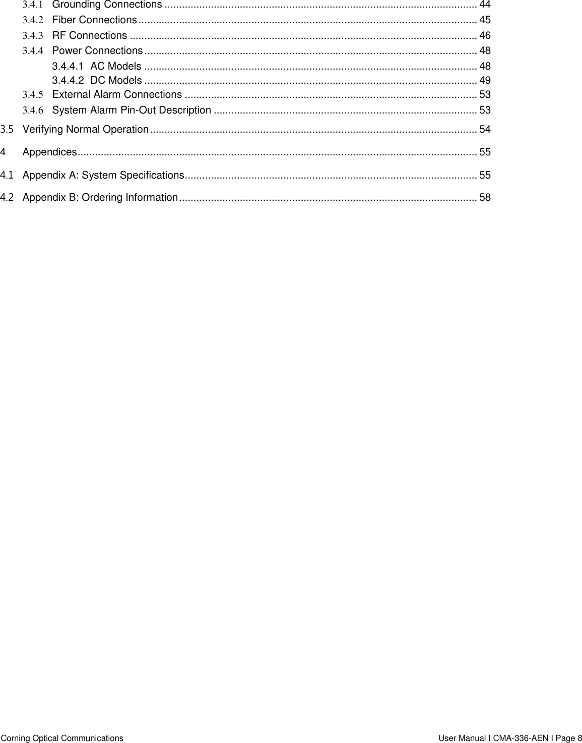  Corning Optical Communications                    User Manual I CMA-336-AEN I Page 8  3.4.1 Grounding Connections ............................................................................................................ 44 3.4.2 Fiber Connections ..................................................................................................................... 45 3.4.3 RF Connections ........................................................................................................................ 46 3.4.4 Power Connections ................................................................................................................... 48 3.4.4.1 AC Models ................................................................................................................... 48 3.4.4.2 DC Models ................................................................................................................... 49 3.4.5 External Alarm Connections ..................................................................................................... 53 3.4.6 System Alarm Pin-Out Description ........................................................................................... 53 3.5 Verifying Normal Operation ................................................................................................................. 54 4 Appendices .......................................................................................................................................... 55 4.1 Appendix A: System Specifications..................................................................................................... 55 4.2 Appendix B: Ordering Information ....................................................................................................... 58     