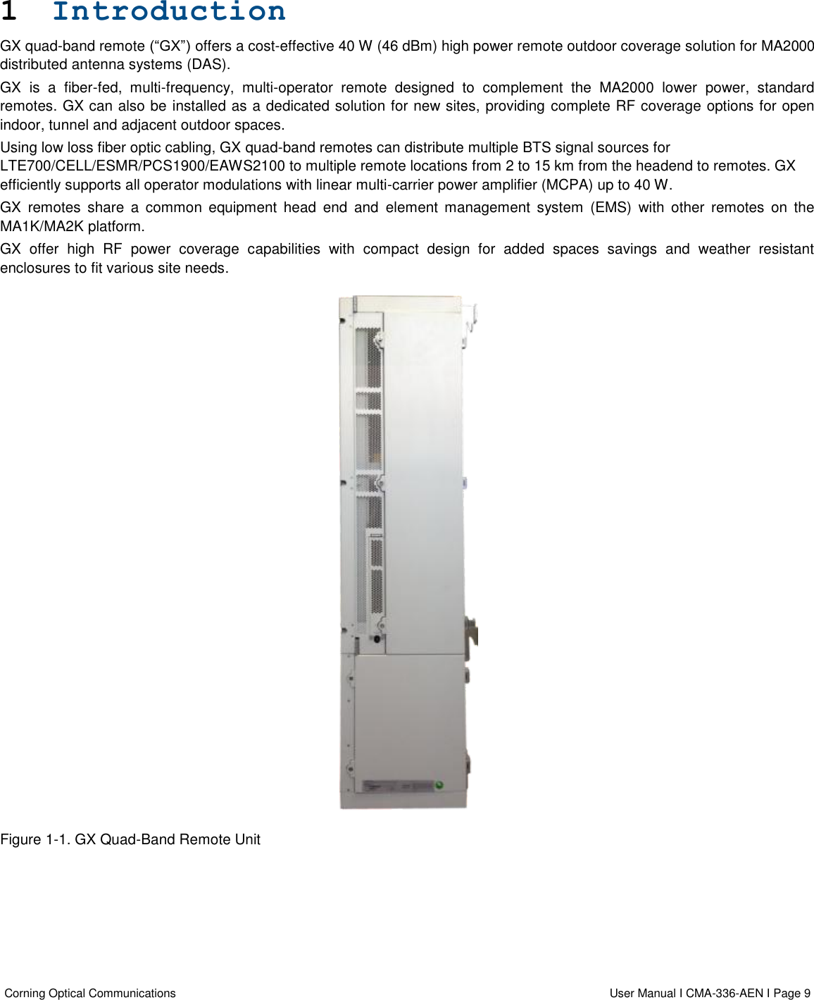  Corning Optical Communications                  User Manual I CMA-336-AEN I Page 9   1 Introduction  GX quad-band remote (“GX”) offers a cost-effective 40 W (46 dBm) high power remote outdoor coverage solution for MA2000 distributed antenna systems (DAS).   GX  is  a  fiber-fed,  multi-frequency,  multi-operator  remote  designed  to  complement  the  MA2000  lower  power,  standard remotes. GX can also be installed as a dedicated solution for new sites, providing complete RF coverage options for open indoor, tunnel and adjacent outdoor spaces. Using low loss fiber optic cabling, GX quad-band remotes can distribute multiple BTS signal sources for LTE700/CELL/ESMR/PCS1900/EAWS2100 to multiple remote locations from 2 to 15 km from the headend to remotes. GX efficiently supports all operator modulations with linear multi-carrier power amplifier (MCPA) up to 40 W. GX  remotes  share  a  common  equipment  head  end  and  element  management  system  (EMS)  with  other  remotes  on  the MA1K/MA2K platform. GX  offer  high  RF  power  coverage  capabilities  with  compact  design  for  added  spaces  savings  and  weather  resistant enclosures to fit various site needs.  Figure 1-1. GX Quad-Band Remote Unit   