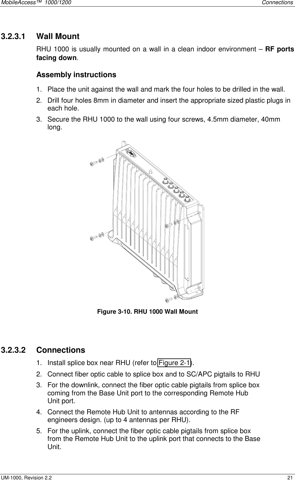 MobileAccess™  1000/1200    Connections  UM-1000, Revision 2.2    21 3.2.3.1   Wall Mount RHU 1000 is usually mounted on a wall in a clean indoor environment – RF ports facing down.  Assembly instructions 1.  Place the unit against the wall and mark the four holes to be drilled in the wall. 2.  Drill four holes 8mm in diameter and insert the appropriate sized plastic plugs in each hole.  3.  Secure the RHU 1000 to the wall using four screws, 4.5mm diameter, 40mm long.  Figure  3-10. RHU 1000 Wall Mount  3.2.3.2   Connections 1.  Install splice box near RHU (refer to Figure  2-1). 2.  Connect fiber optic cable to splice box and to SC/APC pigtails to RHU  3.  For the downlink, connect the fiber optic cable pigtails from splice box coming from the Base Unit port to the corresponding Remote Hub Unit port.  4.  Connect the Remote Hub Unit to antennas according to the RF engineers design. (up to 4 antennas per RHU).  5.  For the uplink, connect the fiber optic cable pigtails from splice box from the Remote Hub Unit to the uplink port that connects to the Base Unit.  