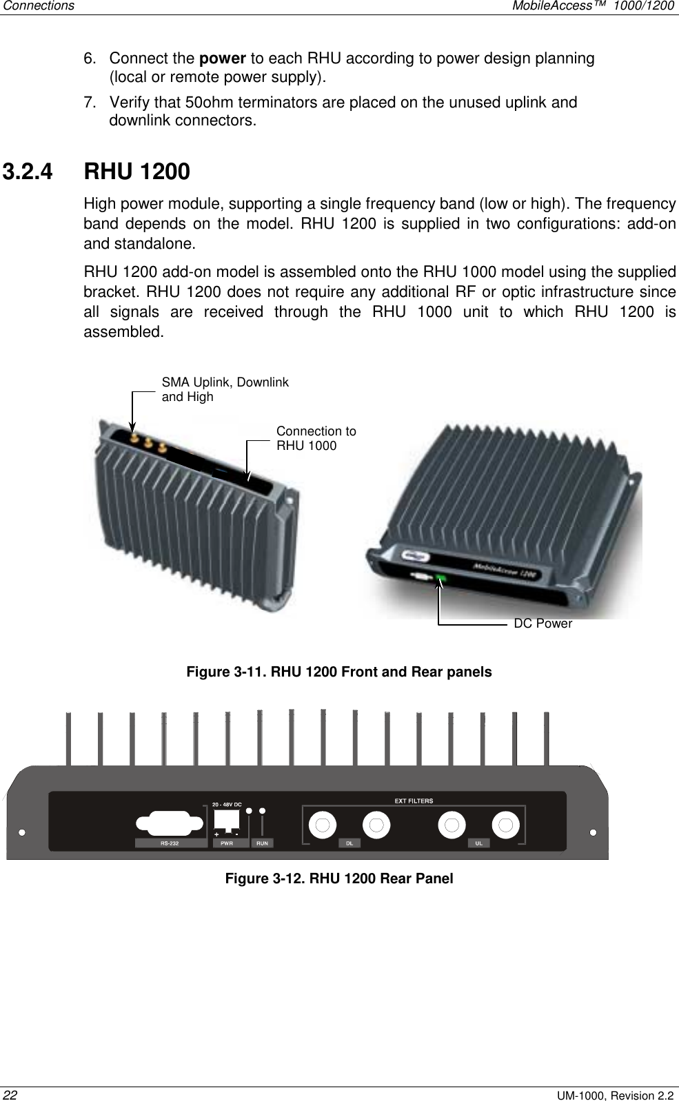 Connections    MobileAccess™  1000/1200 22 UM-1000, Revision 2.2 6. Connect the power to each RHU according to power design planning (local or remote power supply).   7.  Verify that 50ohm terminators are placed on the unused uplink and downlink connectors. 3.2.4   RHU 1200 High power module, supporting a single frequency band (low or high). The frequency band depends on the model. RHU 1200 is supplied in two configurations: add-on and standalone.  RHU 1200 add-on model is assembled onto the RHU 1000 model using the supplied bracket. RHU 1200 does not require any additional RF or optic infrastructure since all signals are received through the RHU 1000 unit to which RHU 1200 is assembled.                  Figure  3-11. RHU 1200 Front and Rear panels  Figure  3-12. RHU 1200 Rear Panel SMA Uplink, Downlink and High  Connection to RHU 1000 DC Power 