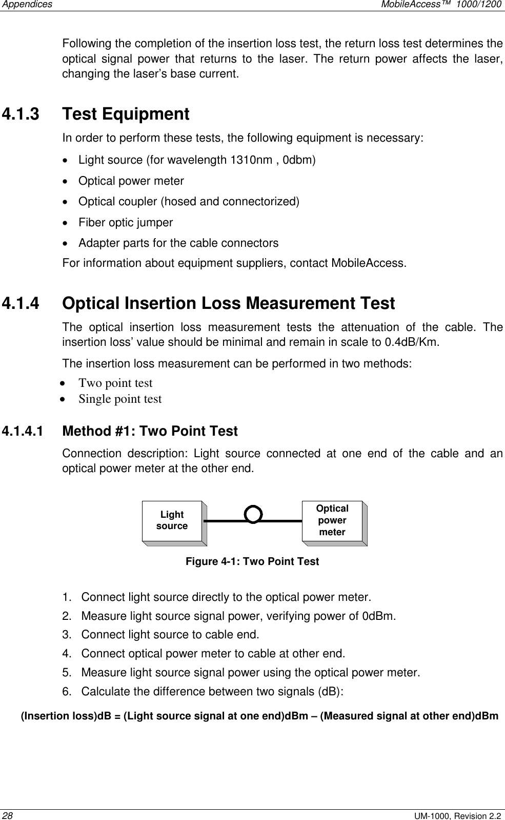 Appendices    MobileAccess™  1000/1200 28 UM-1000, Revision 2.2 Following the completion of the insertion loss test, the return loss test determines the optical signal power that returns to the laser. The return power affects the laser, changing the laser’s base current.  4.1.3   Test Equipment  In order to perform these tests, the following equipment is necessary: •  Light source (for wavelength 1310nm , 0dbm) •  Optical power meter •  Optical coupler (hosed and connectorized) •  Fiber optic jumper •  Adapter parts for the cable connectors For information about equipment suppliers, contact MobileAccess. 4.1.4   Optical Insertion Loss Measurement Test The optical insertion loss measurement tests the attenuation of the cable. The insertion loss’ value should be minimal and remain in scale to 0.4dB/Km.   The insertion loss measurement can be performed in two methods: •  Two point test •  Single point test 4.1.4.1   Method #1: Two Point Test Connection description: Light source connected at one end of the cable and an optical power meter at the other end.  LightsourceOpticalpowermeter Figure  4-1: Two Point Test   1.  Connect light source directly to the optical power meter. 2.  Measure light source signal power, verifying power of 0dBm. 3.  Connect light source to cable end. 4.  Connect optical power meter to cable at other end. 5.  Measure light source signal power using the optical power meter. 6.  Calculate the difference between two signals (dB): (Insertion loss)dB = (Light source signal at one end)dBm – (Measured signal at other end)dBm  