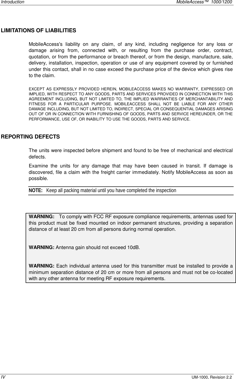 Introduction    MobileAccess™  1000/1200 IV UM-1000, Revision 2.2 LIMITATIONS OF LIABILITIES MobileAccess&apos;s liability on any claim, of any kind, including negligence for any loss or damage arising from, connected with, or resulting from the purchase order, contract, quotation, or from the performance or breach thereof, or from the design, manufacture, sale, delivery, installation, inspection, operation or use of any equipment covered by or furnished under this contact, shall in no case exceed the purchase price of the device which gives rise to the claim.  EXCEPT AS EXPRESSLY PROVIDED HEREIN, MOBILEACCESS MAKES NO WARRANTY, EXPRESSED OR IMPLIED, WITH RESPECT TO ANY GOODS, PARTS AND SERVICES PROVIDED IN CONNECTION WITH THIS AGREEMENT INCLUDING, BUT NOT LIMITED TO, THE IMPLIED WARRANTIES OF MERCHANTABILITY AND FITNESS FOR A PARTICULAR PURPOSE. MOBILEACCESS SHALL NOT BE LIABLE FOR ANY OTHER DAMAGE INCLUDING, BUT NOT LIMITED TO, INDIRECT, SPECIAL OR CONSEQUENTIAL DAMAGES ARISING OUT OF OR IN CONNECTION WITH FURNISHING OF GOODS, PARTS AND SERVICE HEREUNDER, OR THE PERFORMANCE, USE OF, OR INABILITY TO USE THE GOODS, PARTS AND SERVICE. REPORTING DEFECTS  The units were inspected before shipment and found to be free of mechanical and electrical defects.   Examine the units for any damage that may have been caused in transit. If damage is discovered, file a claim with the freight carrier immediately. Notify MobileAccess as soon as possible.    NOTE:   Keep all packing material until you have completed the inspection     WARNING:   To comply with FCC RF exposure compliance requirements, antennas used for this product must be fixed mounted on indoor permanent structures, providing a separation distance of at least 20 cm from all persons during normal operation.  WARNING: Antenna gain should not exceed 10dB.  WARNING: Each individual antenna used for this transmitter must be installed to provide a minimum separation distance of 20 cm or more from all persons and must not be co-located with any other antenna for meeting RF exposure requirements. 