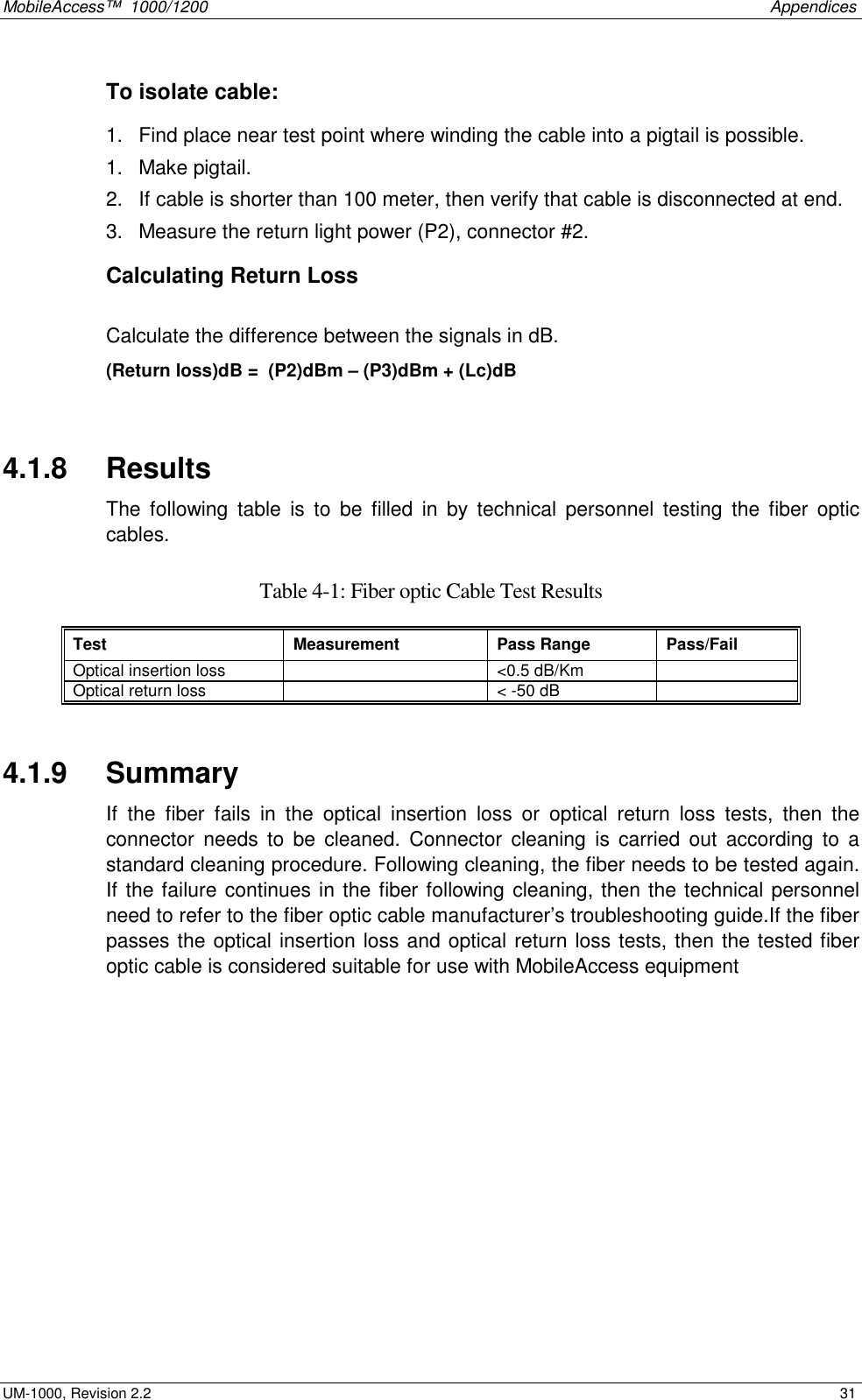 MobileAccess™  1000/1200    Appendices  UM-1000, Revision 2.2    31 To isolate cable: 1.  Find place near test point where winding the cable into a pigtail is possible.  1.  Make pigtail.  2.  If cable is shorter than 100 meter, then verify that cable is disconnected at end. 3.  Measure the return light power (P2), connector #2. Calculating Return Loss  Calculate the difference between the signals in dB. (Return loss)dB =  (P2)dBm – (P3)dBm + (Lc)dB   4.1.8   Results  The following table is to be filled in by technical personnel testing the fiber optic cables.  Table  4-1: Fiber optic Cable Test Results Test Measurement Pass Range Pass/Fail Optical insertion loss    &lt;0.5 dB/Km   Optical return loss    &lt; -50 dB    4.1.9   Summary If the fiber fails in the optical insertion loss or optical return loss tests, then the connector needs to be cleaned. Connector cleaning is carried out according to a standard cleaning procedure. Following cleaning, the fiber needs to be tested again. If the failure continues in the fiber following cleaning, then the technical personnel need to refer to the fiber optic cable manufacturer’s troubleshooting guide.If the fiber passes the optical insertion loss and optical return loss tests, then the tested fiber optic cable is considered suitable for use with MobileAccess equipment 