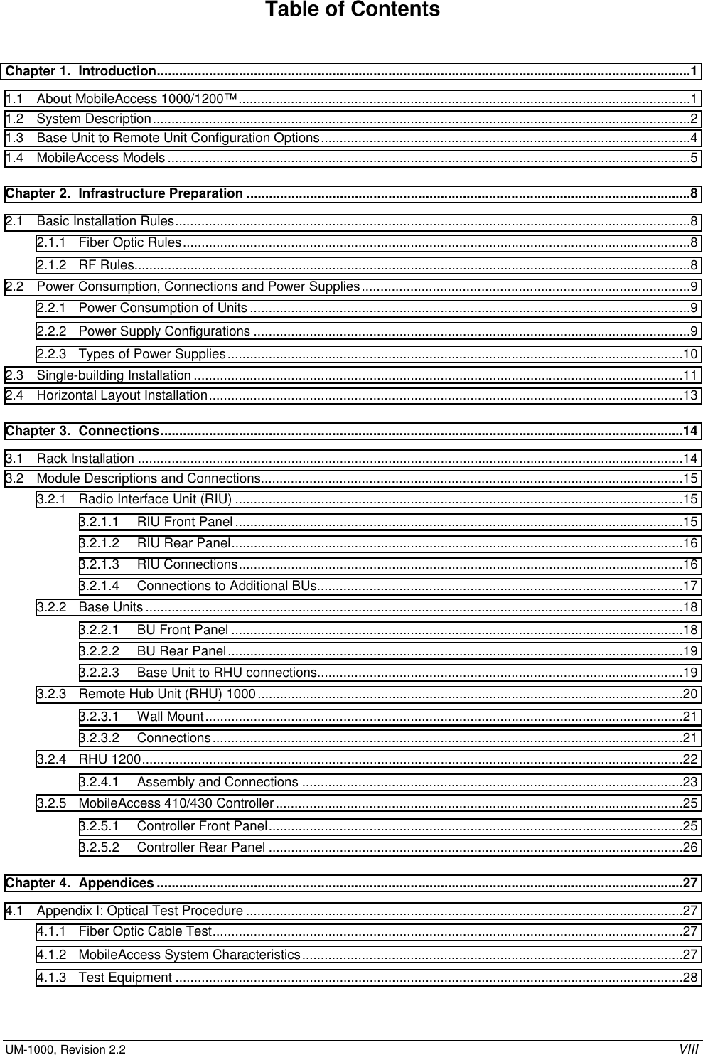  UM-1000, Revision 2.2    VIII Table of Contents Chapter 1.  Introduction...............................................................................................................................................1 1.1  About MobileAccess 1000/1200™.........................................................................................................................1 1.2 System Description................................................................................................................................................2 1.3  Base Unit to Remote Unit Configuration Options...................................................................................................4 1.4 MobileAccess Models ............................................................................................................................................5 Chapter 2.  Infrastructure Preparation .......................................................................................................................8 2.1  Basic Installation Rules..........................................................................................................................................8 2.1.1  Fiber Optic Rules........................................................................................................................................8 2.1.2 RF Rules.....................................................................................................................................................8 2.2  Power Consumption, Connections and Power Supplies........................................................................................9 2.2.1  Power Consumption of Units ......................................................................................................................9 2.2.2  Power Supply Configurations .....................................................................................................................9 2.2.3  Types of Power Supplies..........................................................................................................................10 2.3 Single-building Installation ...................................................................................................................................11 2.4  Horizontal Layout Installation...............................................................................................................................13 Chapter 3.  Connections............................................................................................................................................14 3.1 Rack Installation ..................................................................................................................................................14 3.2  Module Descriptions and Connections.................................................................................................................15 3.2.1  Radio Interface Unit (RIU) ........................................................................................................................15 3.2.1.1  RIU Front Panel........................................................................................................................15 3.2.1.2  RIU Rear Panel.........................................................................................................................16 3.2.1.3 RIU Connections.......................................................................................................................16 3.2.1.4  Connections to Additional BUs..................................................................................................17 3.2.2 Base Units................................................................................................................................................18 3.2.2.1  BU Front Panel .........................................................................................................................18 3.2.2.2  BU Rear Panel..........................................................................................................................19 3.2.2.3  Base Unit to RHU connections..................................................................................................19 3.2.3  Remote Hub Unit (RHU) 1000..................................................................................................................20 3.2.3.1 Wall Mount................................................................................................................................21 3.2.3.2 Connections..............................................................................................................................21 3.2.4 RHU 1200.................................................................................................................................................22 3.2.4.1  Assembly and Connections ......................................................................................................23 3.2.5 MobileAccess 410/430 Controller.............................................................................................................25 3.2.5.1  Controller Front Panel...............................................................................................................25 3.2.5.2  Controller Rear Panel ...............................................................................................................26 Chapter 4.  Appendices .............................................................................................................................................27 4.1  Appendix I: Optical Test Procedure .....................................................................................................................27 4.1.1  Fiber Optic Cable Test..............................................................................................................................27 4.1.2  MobileAccess System Characteristics......................................................................................................27 4.1.3 Test Equipment ........................................................................................................................................28 