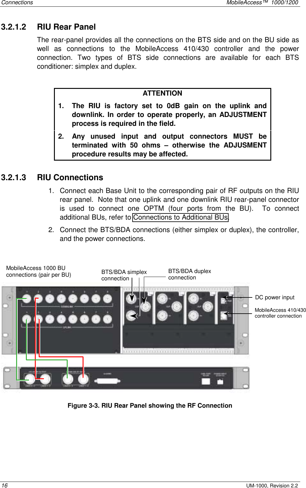 Connections    MobileAccess™  1000/1200 16 UM-1000, Revision 2.2 3.2.1.2   RIU Rear Panel The rear-panel provides all the connections on the BTS side and on the BU side as well as connections to the MobileAccess 410/430 controller and the power connection. Two types of BTS side connections are available for each BTS conditioner: simplex and duplex.  ATTENTION 1.  The RIU is factory set to 0dB gain on the uplink and downlink. In order to operate properly, an ADJUSTMENT process is required in the field. 2.  Any unused input and output connectors MUST be terminated with 50 ohms – otherwise the ADJUSMENT procedure results may be affected. 3.2.1.3   RIU Connections 1.  Connect each Base Unit to the corresponding pair of RF outputs on the RIU rear panel.  Note that one uplink and one downlink RIU rear-panel connector is used to connect one OPTM (four ports from the BU).  To connect additional BUs, refer to Connections to Additional BUs.  2.  Connect the BTS/BDA connections (either simplex or duplex), the controller, and the power connections.     Figure  3-3. RIU Rear Panel showing the RF Connection MobileAccess 1000 BU connections (pair per BU) DC power input MobileAccess 410/430 controller connection  BTS/BDA simplex connection BTS/BDA duplex connection 