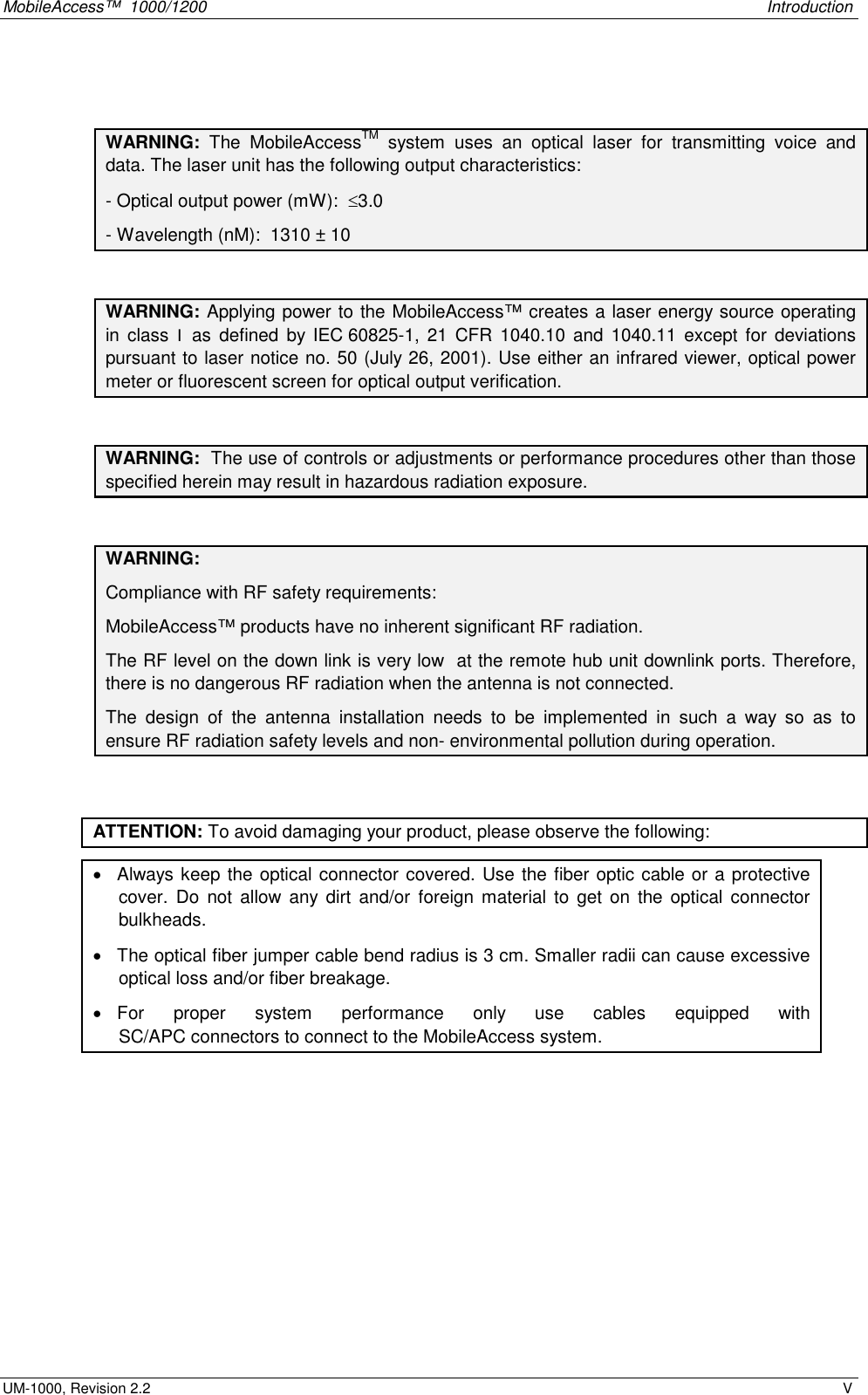 MobileAccess™  1000/1200    Introduction  UM-1000, Revision 2.2    V   WARNING:  The MobileAccessTM system uses an optical laser for transmitting voice and data. The laser unit has the following output characteristics: - Optical output power (mW):  ≤3.0 - Wavelength (nM):  1310 ± 10  WARNING: Applying power to the MobileAccess™ creates a laser energy source operating in class I as defined by IEC 60825-1, 21 CFR 1040.10 and 1040.11 except for deviations pursuant to laser notice no. 50 (July 26, 2001). Use either an infrared viewer, optical power meter or fluorescent screen for optical output verification.  WARNING:  The use of controls or adjustments or performance procedures other than those specified herein may result in hazardous radiation exposure.  WARNING:  Compliance with RF safety requirements: MobileAccess™ products have no inherent significant RF radiation. The RF level on the down link is very low  at the remote hub unit downlink ports. Therefore, there is no dangerous RF radiation when the antenna is not connected. The design of the antenna installation needs to be implemented in such a way so as to ensure RF radiation safety levels and non- environmental pollution during operation.   ATTENTION: To avoid damaging your product, please observe the following: •  Always keep the optical connector covered. Use the fiber optic cable or a protective cover. Do not allow any dirt and/or foreign material to get on the optical connector bulkheads.  •  The optical fiber jumper cable bend radius is 3 cm. Smaller radii can cause excessive optical loss and/or fiber breakage. •  For proper system performance only use cables equipped with  SC/APC connectors to connect to the MobileAccess system.   