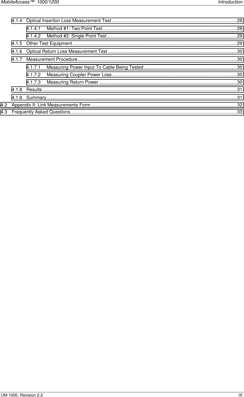 MobileAccess™  1000/1200    Introduction  UM-1000, Revision 2.2    IX 4.1.4  Optical Insertion Loss Measurement Test................................................................................................28 4.1.4.1  Method #1: Two Point Test.......................................................................................................28 4.1.4.2  Method #2: Single Point Test....................................................................................................29 4.1.5  Other Test Equipment ..............................................................................................................................29 4.1.6  Optical Return Loss Measurement Test...................................................................................................30 4.1.7 Measurement Procedure..........................................................................................................................30 4.1.7.1  Measuring Power Input To Cable Being Tested .......................................................................30 4.1.7.2  Measuring Coupler Power Loss................................................................................................30 4.1.7.3  Measuring Return Power..........................................................................................................30 4.1.8 Results .....................................................................................................................................................31 4.1.9 Summary..................................................................................................................................................31 4.2  Appendix II: Link Measurements Form ................................................................................................................32 4.3  Frequently Asked Questions................................................................................................................................33   