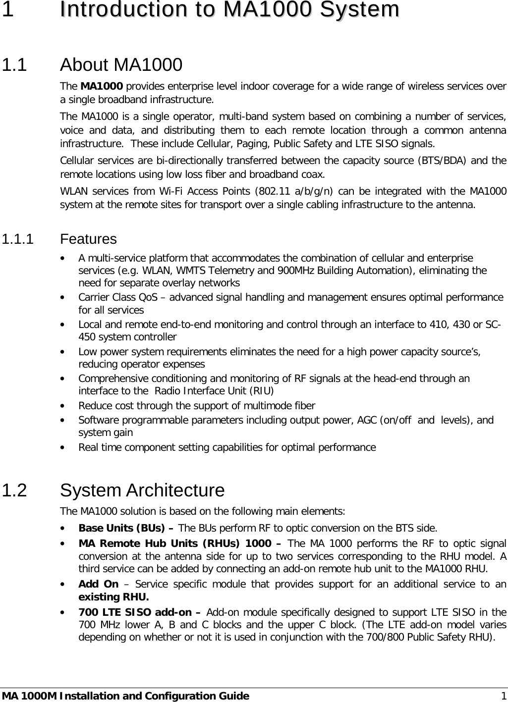  MA 1000M Installation and Configuration Guide  1 1  IInnttrroodduuccttiioonn  ttoo  MMAA11000000  SSyysstteemm   1.1  About MA1000 The MA1000 provides enterprise level indoor coverage for a wide range of wireless services over a single broadband infrastructure. The MA1000 is a single operator, multi-band system based on combining a number of services, voice and data, and distributing them to each remote location through a common antenna infrastructure.  These include Cellular, Paging, Public Safety and LTE SISO signals. Cellular services are bi-directionally transferred between the capacity source (BTS/BDA) and the remote locations using low loss fiber and broadband coax.  WLAN services from Wi-Fi Access Points (802.11 a/b/g/n) can be integrated with the MA1000 system at the remote sites for transport over a single cabling infrastructure to the antenna. 1.1.1  Features • A multi-service platform that accommodates the combination of cellular and enterprise services (e.g. WLAN, WMTS Telemetry and 900MHz Building Automation), eliminating the need for separate overlay networks • Carrier Class QoS – advanced signal handling and management ensures optimal performance for all services • Local and remote end-to-end monitoring and control through an interface to 410, 430 or SC-450 system controller • Low power system requirements eliminates the need for a high power capacity source’s, reducing operator expenses • Comprehensive conditioning and monitoring of RF signals at the head-end through an interface to the  Radio Interface Unit (RIU)  • Reduce cost through the support of multimode fiber • Software programmable parameters including output power, AGC (on/off  and  levels), and system gain • Real time component setting capabilities for optimal performance  1.2  System Architecture The MA1000 solution is based on the following main elements:    • Base Units (BUs) – The BUs perform RF to optic conversion on the BTS side.   • MA Remote Hub Units (RHUs) 1000 – The MA 1000 performs the RF to optic signal conversion at the antenna side for up to two services corresponding to the RHU model. A third service can be added by connecting an add-on remote hub unit to the MA1000 RHU.  • Add On  –  Service specific module that provides support for an additional service to an existing RHU. • 700 LTE SISO add-on – Add-on module specifically designed to support LTE SISO in the 700 MHz lower A, B and C blocks and the upper C block. (The LTE add-on model varies depending on whether or not it is used in conjunction with the 700/800 Public Safety RHU). 