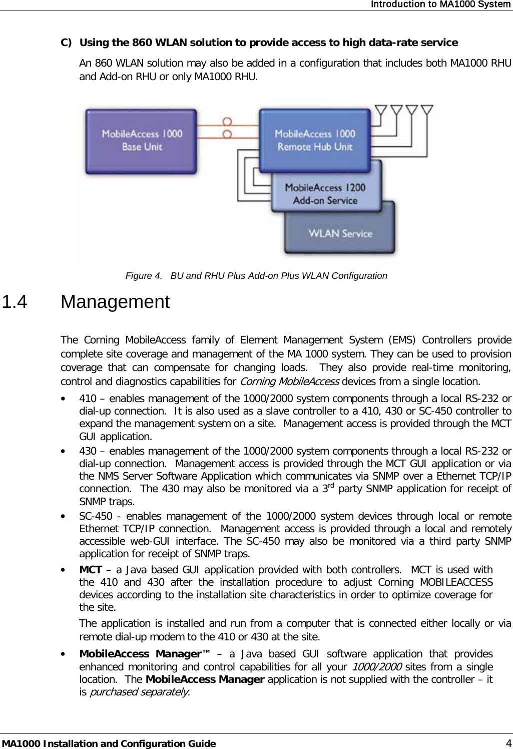 Introduction to MA1000 System  MA1000 Installation and Configuration Guide    4 C) Using the 860 WLAN solution to provide access to high data-rate service An 860 WLAN solution may also be added in a configuration that includes both MA1000 RHU and Add-on RHU or only MA1000 RHU.    Figure 4.   BU and RHU Plus Add-on Plus WLAN Configuration 1.4  Management  The  Corning MobileAccess family of Element Management System (EMS) Controllers provide complete site coverage and management of the MA 1000 system. They can be used to provision coverage that can compensate for changing loads.  They also provide real-time monitoring, control and diagnostics capabilities for Corning MobileAccess devices from a single location.  • 410 – enables management of the 1000/2000 system components through a local RS-232 or dial-up connection.  It is also used as a slave controller to a 410, 430 or SC-450 controller to expand the management system on a site.  Management access is provided through the MCT GUI application. • 430 – enables management of the 1000/2000 system components through a local RS-232 or dial-up connection.  Management access is provided through the MCT GUI application or via the NMS Server Software Application which communicates via SNMP over a Ethernet TCP/IP connection.  The 430 may also be monitored via a 3rd party SNMP application for receipt of SNMP traps. • SC-450 - enables management of the 1000/2000 system devices through local or remote Ethernet TCP/IP connection.  Management access is provided through a local and remotely accessible web-GUI interface. The SC-450 may also be monitored via a third party SNMP application for receipt of SNMP traps. • MCT – a Java based GUI application provided with both controllers.  MCT is used with the 410 and 430 after the installation procedure to adjust Corning MOBILEACCESS devices according to the installation site characteristics in order to optimize coverage for the site. The application is installed and run from a computer that is connected either locally or via remote dial-up modem to the 410 or 430 at the site.  • MobileAccess Manager™  –  a Java based GUI software application that provides enhanced monitoring and control capabilities for all your 1000/2000 sites from a single location.  The MobileAccess Manager application is not supplied with the controller – it is purchased separately.  