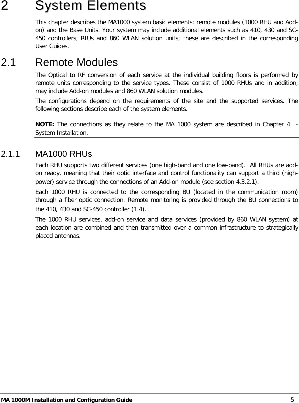  MA 1000M Installation and Configuration Guide    5  2  SSyysstteemm  EElleemmeennttss    This chapter describes the MA1000 system basic elements: remote modules (1000 RHU and Add-on) and the Base Units. Your system may include additional elements such as 410, 430 and SC-450 controllers, RIUs and 860 WLAN solution units; these are described in the corresponding User Guides. 2.1  Remote Modules  The Optical to RF conversion of each service at the individual building floors is performed by remote units corresponding to the service types. These consist of 1000 RHUs and in addition, may include Add-on modules and 860 WLAN solution modules.  The configurations depend on the requirements of the site and the supported services. The following sections describe each of the system elements.  NOTE: The connections as they relate to the MA 1000 system are described in Chapter  4  - System Installation. 2.1.1  MA1000 RHUs  Each RHU supports two different services (one high-band and one low-band).  All RHUs are add-on ready, meaning that their optic interface and control functionality can support a third (high-power) service through the connections of an Add-on module (see section  4.3.2.1).  Each 1000 RHU is connected to the corresponding BU (located in the communication room) through a fiber optic connection. Remote monitoring is provided through the BU connections to the 410, 430 and SC-450 controller ( 1.4).   The 1000 RHU services, add-on service and data services (provided by 860 WLAN system) at each location are combined and then transmitted over a common infrastructure to strategically placed antennas.      