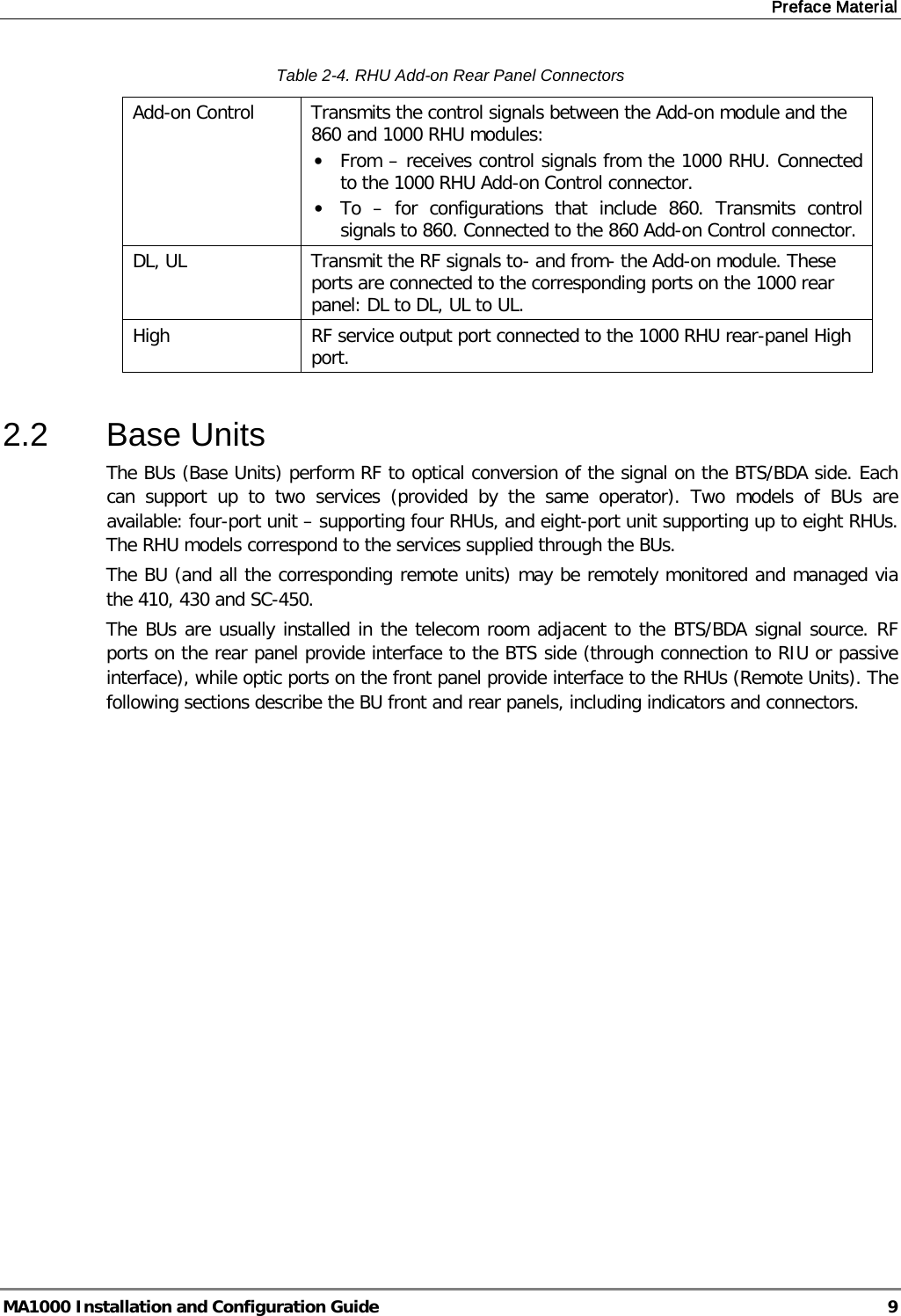 Preface Material  MA1000 Installation and Configuration Guide  9 Table  2-4. RHU Add-on Rear Panel Connectors Add-on Control  Transmits the control signals between the Add-on module and the 860 and 1000 RHU modules:  • From – receives control signals from the 1000 RHU. Connected to the 1000 RHU Add-on Control connector. • To  –  for configurations that include 860. Transmits control signals to 860. Connected to the 860 Add-on Control connector. DL, UL Transmit the RF signals to- and from- the Add-on module. These ports are connected to the corresponding ports on the 1000 rear panel: DL to DL, UL to UL. High RF service output port connected to the 1000 RHU rear-panel High port.  2.2  Base Units  The BUs (Base Units) perform RF to optical conversion of the signal on the BTS/BDA side. Each can support up to two services (provided by the same operator). Two models of BUs are available: four-port unit – supporting four RHUs, and eight-port unit supporting up to eight RHUs.  The RHU models correspond to the services supplied through the BUs.   The BU (and all the corresponding remote units) may be remotely monitored and managed via the 410, 430 and SC-450.  The BUs are usually installed in the telecom room adjacent to the BTS/BDA signal source. RF ports on the rear panel provide interface to the BTS side (through connection to RIU or passive interface), while optic ports on the front panel provide interface to the RHUs (Remote Units). The following sections describe the BU front and rear panels, including indicators and connectors. 