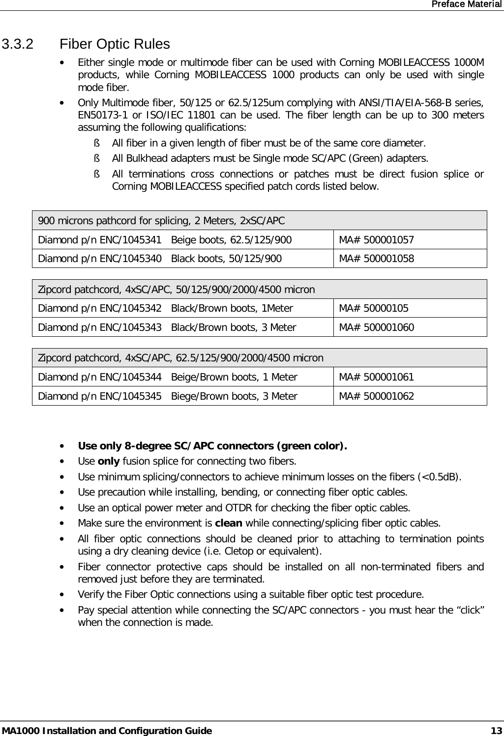 Preface Material  MA1000 Installation and Configuration Guide  13 3.3.2  Fiber Optic Rules • Either single mode or multimode fiber can be used with Corning MOBILEACCESS 1000M products, while Corning MOBILEACCESS 1000 products can only be used with  single mode fiber. • Only Multimode fiber, 50/125 or 62.5/125um complying with ANSI/TIA/EIA-568-B series, EN50173-1 or ISO/IEC 11801 can be used. The fiber length can be up to 300 meters assuming the following qualifications: § All fiber in a given length of fiber must be of the same core diameter.  § All Bulkhead adapters must be Single mode SC/APC (Green) adapters.  § All terminations cross connections or patches must be direct fusion splice or Corning MOBILEACCESS specified patch cords listed below.   900 microns pathcord for splicing, 2 Meters, 2xSC/APC Diamond p/n ENC/1045341   Beige boots, 62.5/125/900 MA# 500001057 Diamond p/n ENC/1045340   Black boots, 50/125/900 MA# 500001058  Zipcord patchcord, 4xSC/APC, 50/125/900/2000/4500 micron Diamond p/n ENC/1045342   Black/Brown boots, 1Meter MA# 50000105 Diamond p/n ENC/1045343   Black/Brown boots, 3 Meter MA# 500001060  Zipcord patchcord, 4xSC/APC, 62.5/125/900/2000/4500 micron Diamond p/n ENC/1045344   Beige/Brown boots, 1 Meter MA# 500001061 Diamond p/n ENC/1045345   Biege/Brown boots, 3 Meter MA# 500001062   • Use only 8-degree SC/APC connectors (green color). • Use only fusion splice for connecting two fibers. • Use minimum splicing/connectors to achieve minimum losses on the fibers (&lt;0.5dB). • Use precaution while installing, bending, or connecting fiber optic cables. • Use an optical power meter and OTDR for checking the fiber optic cables. • Make sure the environment is clean while connecting/splicing fiber optic cables.  • All fiber optic connections should be cleaned prior to attaching to termination points using a dry cleaning device (i.e. Cletop or equivalent). • Fiber connector protective caps should be installed on all non-terminated fibers and removed just before they are terminated. • Verify the Fiber Optic connections using a suitable fiber optic test procedure. • Pay special attention while connecting the SC/APC connectors - you must hear the “click” when the connection is made.   