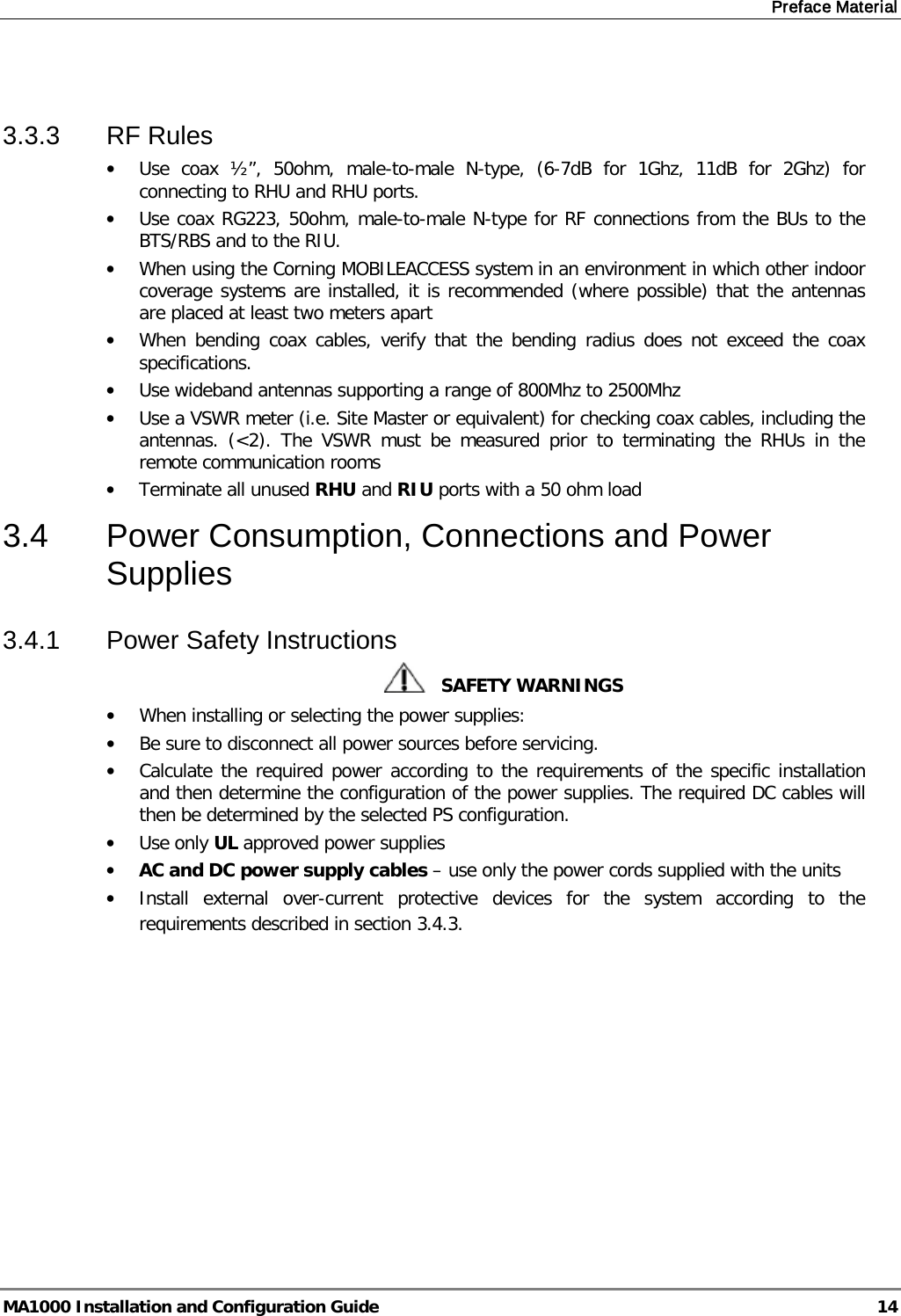 Preface Material  MA1000 Installation and Configuration Guide  14  3.3.3  RF Rules • Use coax ½”, 50ohm, male-to-male N-type, (6-7dB for 1Ghz, 11dB for 2Ghz) for connecting to RHU and RHU ports. • Use coax RG223, 50ohm, male-to-male N-type for RF connections from the BUs to the BTS/RBS and to the RIU. • When using the Corning MOBILEACCESS system in an environment in which other indoor coverage systems are installed, it is recommended (where possible) that the antennas are placed at least two meters apart  • When bending coax cables, verify that the bending radius does not exceed the coax specifications. • Use wideband antennas supporting a range of 800Mhz to 2500Mhz  • Use a VSWR meter (i.e. Site Master or equivalent) for checking coax cables, including the antennas. (&lt;2). The VSWR must be measured prior to terminating the RHUs in the remote communication rooms • Terminate all unused RHU and RIU ports with a 50 ohm load  3.4  Power Consumption, Connections and Power Supplies 3.4.1  Power Safety Instructions    SAFETY WARNINGS • When installing or selecting the power supplies:  • Be sure to disconnect all power sources before servicing. • Calculate the required power according to the requirements of the specific installation and then determine the configuration of the power supplies. The required DC cables will then be determined by the selected PS configuration. • Use only UL approved power supplies  • AC and DC power supply cables – use only the power cords supplied with the units  • Install external over-current protective devices for the system according to the requirements described in section  3.4.3.    