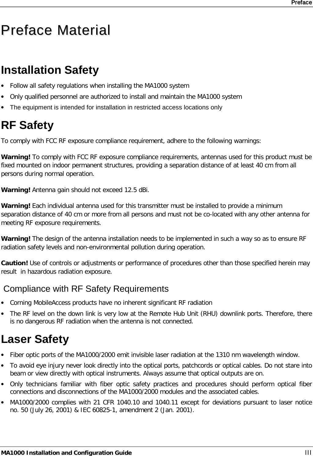     Preface       MA1000 Installation and Configuration Guide    III PPrreeffaaccee  MMaatteerriiaall  Installation Safety • Follow all safety regulations when installing the MA1000 system • Only qualified personnel are authorized to install and maintain the MA1000 system • The equipment is intended for installation in restricted access locations only RF Safety  To comply with FCC RF exposure compliance requirement, adhere to the following warnings: Warning! To comply with FCC RF exposure compliance requirements, antennas used for this product must be fixed mounted on indoor permanent structures, providing a separation distance of at least 40 cm from all persons during normal operation. Warning! Antenna gain should not exceed 12.5 dBi. Warning! Each individual antenna used for this transmitter must be installed to provide a minimum separation distance of 40 cm or more from all persons and must not be co-located with any other antenna for meeting RF exposure requirements. Warning! The design of the antenna installation needs to be implemented in such a way so as to ensure RF radiation safety levels and non-environmental pollution during operation. Caution! Use of controls or adjustments or performance of procedures other than those specified herein may result  in hazardous radiation exposure.  Compliance with RF Safety Requirements  • Corning MobileAccess products have no inherent significant RF radiation • The RF level on the down link is very low at the Remote Hub Unit (RHU) downlink ports. Therefore, there is no dangerous RF radiation when the antenna is not connected. Laser Safety • Fiber optic ports of the MA1000/2000 emit invisible laser radiation at the 1310 nm wavelength window. • To avoid eye injury never look directly into the optical ports, patchcords or optical cables. Do not stare into beam or view directly with optical instruments. Always assume that optical outputs are on. • Only technicians familiar with fiber optic safety practices and procedures should perform optical fiber connections and disconnections of the MA1000/2000 modules and the associated cables. • MA1000/2000 complies with 21 CFR 1040.10 and 1040.11 except for deviations pursuant to laser notice no. 50 (July 26, 2001) &amp; IEC 60825-1, amendment 2 (Jan. 2001).   