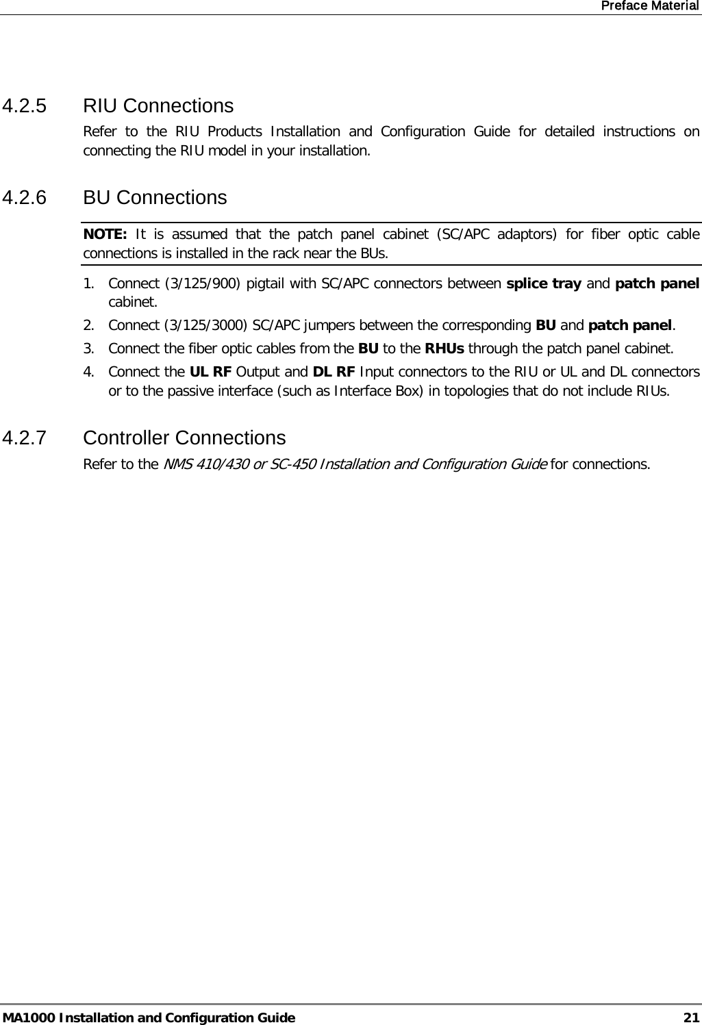 Preface Material  MA1000 Installation and Configuration Guide  21  4.2.5  RIU Connections Refer to the RIU Products Installation and Configuration Guide for detailed instructions on connecting the RIU model in your installation. 4.2.6  BU Connections NOTE:  It is assumed that the patch panel cabinet (SC/APC adaptors) for fiber optic cable connections is installed in the rack near the BUs.  1.  Connect (3/125/900) pigtail with SC/APC connectors between splice tray and patch panel cabinet. 2.  Connect (3/125/3000) SC/APC jumpers between the corresponding BU and patch panel. 3.  Connect the fiber optic cables from the BU to the RHUs through the patch panel cabinet. 4.  Connect the UL RF Output and DL RF Input connectors to the RIU or UL and DL connectors or to the passive interface (such as Interface Box) in topologies that do not include RIUs. 4.2.7  Controller Connections Refer to the NMS 410/430 or SC-450 Installation and Configuration Guide for connections. 