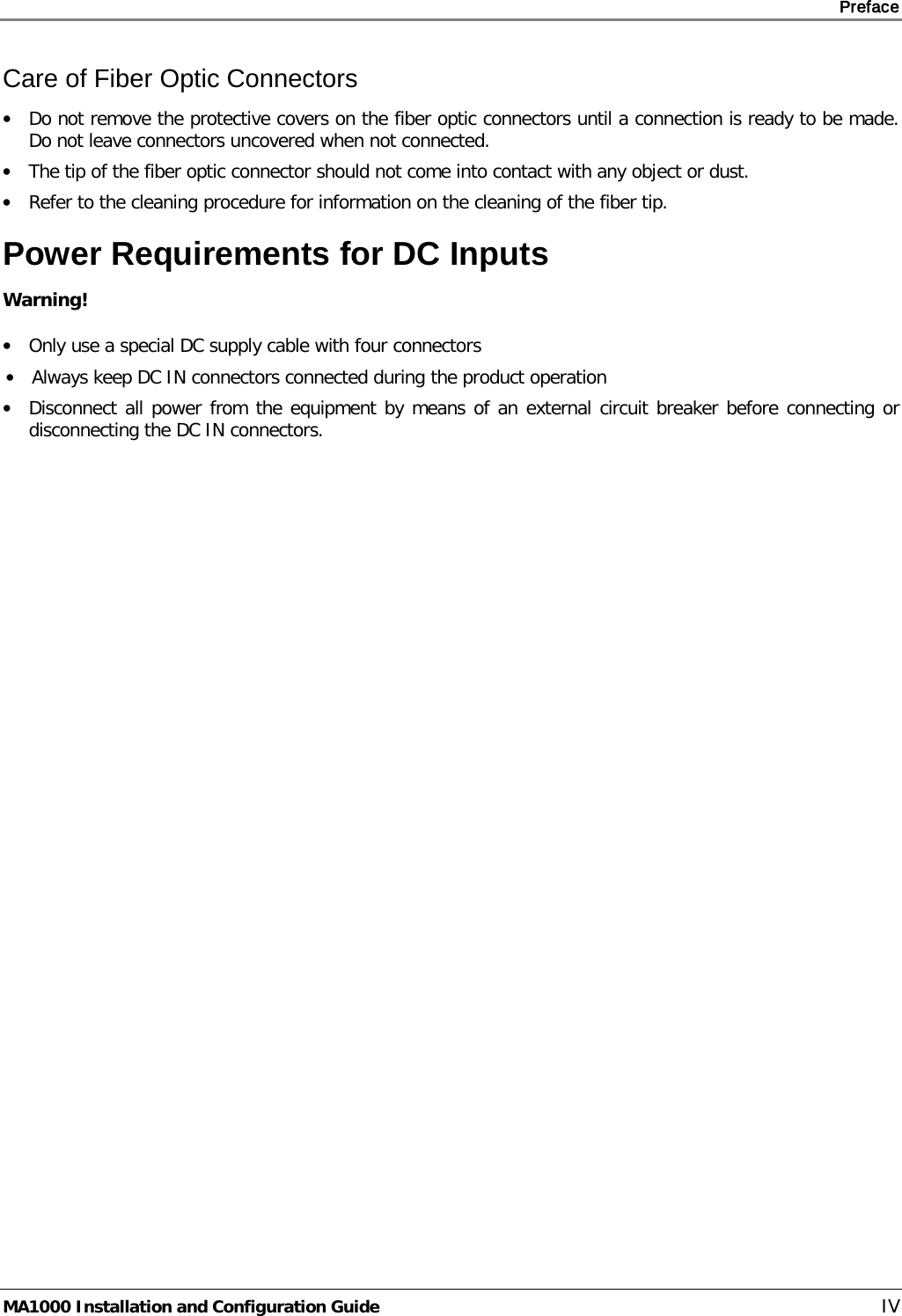     Preface       MA1000 Installation and Configuration Guide    IV Care of Fiber Optic Connectors • Do not remove the protective covers on the fiber optic connectors until a connection is ready to be made. Do not leave connectors uncovered when not connected. • The tip of the fiber optic connector should not come into contact with any object or dust. • Refer to the cleaning procedure for information on the cleaning of the fiber tip. Power Requirements for DC Inputs Warning! • Only use a special DC supply cable with four connectors • Always keep DC IN connectors connected during the product operation • Disconnect all power from the equipment by means of an external circuit breaker before connecting or disconnecting the DC IN connectors.   