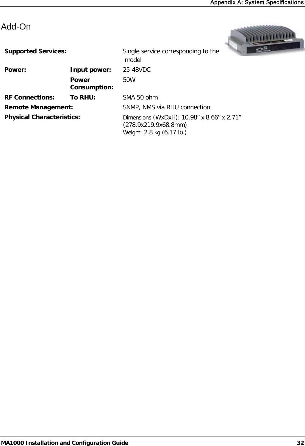 Appendix A: System Specifications  MA1000 Installation and Configuration Guide  32 Add-On    Supported Services:  Single service corresponding to the  model Power:  Input power:  25-48VDC Power Consumption:  50W RF Connections: To RHU:  SMA 50 ohm Remote Management:  SNMP, NMS via RHU connection Physical Characteristics:  Dimensions (WxDxH): 10.98” x 8.66” x 2.71” (278.9x219.9x68.8mm) Weight: 2.8 kg (6.17 lb.)              