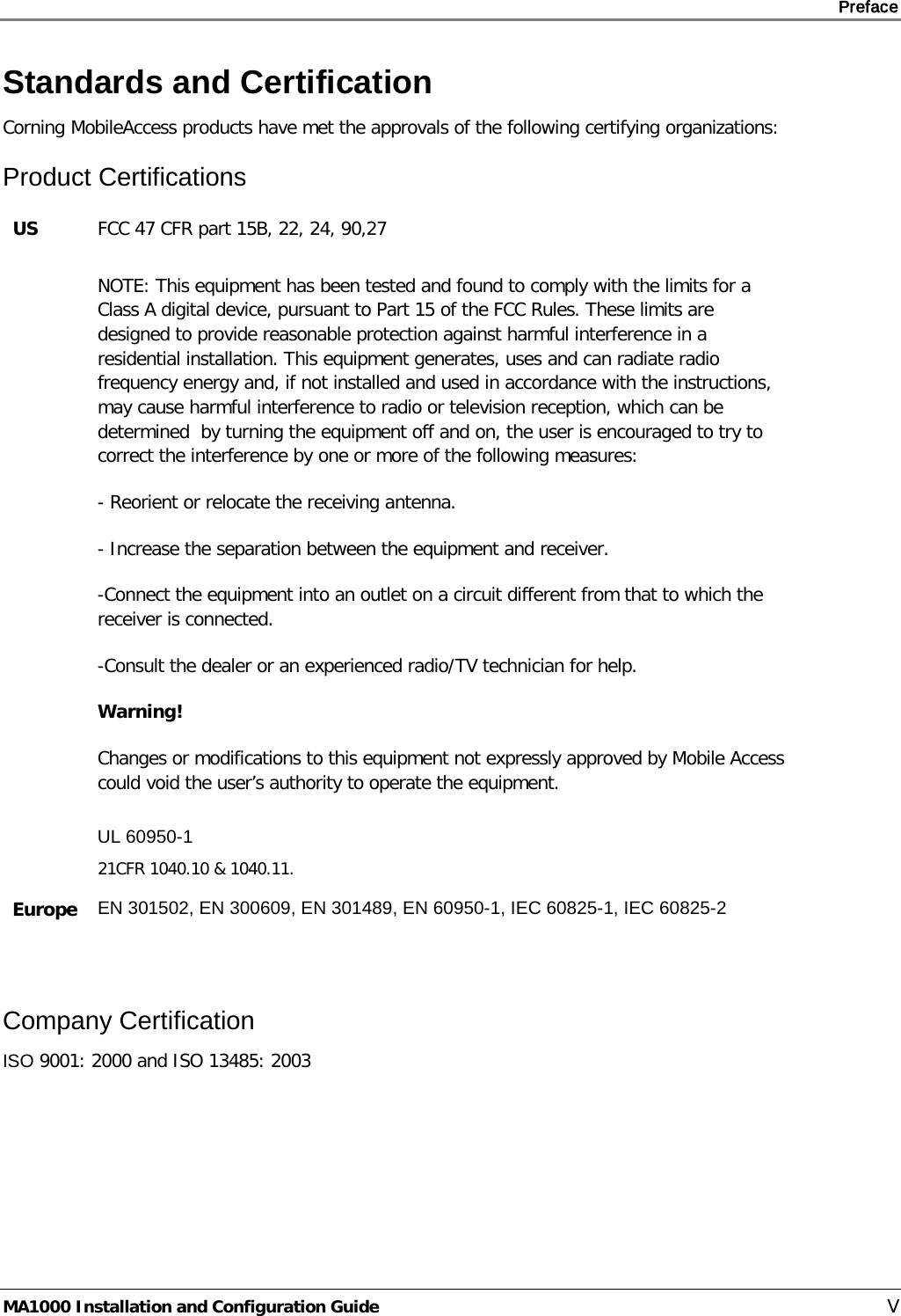     Preface       MA1000 Installation and Configuration Guide    V Standards and Certification Corning MobileAccess products have met the approvals of the following certifying organizations: Product Certifications US FCC 47 CFR part 15B, 22, 24, 90,27  NOTE: This equipment has been tested and found to comply with the limits for a Class A digital device, pursuant to Part 15 of the FCC Rules. These limits are designed to provide reasonable protection against harmful interference in a residential installation. This equipment generates, uses and can radiate radio frequency energy and, if not installed and used in accordance with the instructions, may cause harmful interference to radio or television reception, which can be determined  by turning the equipment off and on, the user is encouraged to try to correct the interference by one or more of the following measures: - Reorient or relocate the receiving antenna. - Increase the separation between the equipment and receiver. -Connect the equipment into an outlet on a circuit different from that to which the receiver is connected. -Consult the dealer or an experienced radio/TV technician for help. Warning! Changes or modifications to this equipment not expressly approved by Mobile Access could void the user’s authority to operate the equipment.  UL 60950-1 21CFR 1040.10 &amp; 1040.11. Europe  EN 301502, EN 300609, EN 301489, EN 60950-1, IEC 60825-1, IEC 60825-2  Company Certification ISO 9001: 2000 and ISO 13485: 2003   