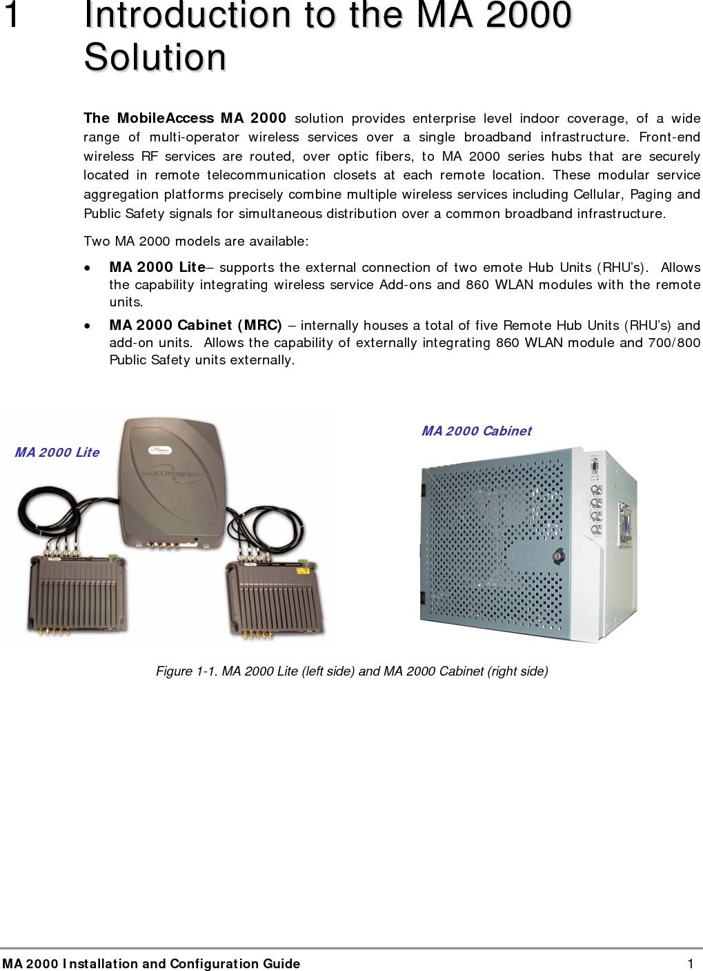  MA 2000 Installation and Configuration Guide    1 1   IInnttrroodduuccttiioonn  ttoo  tthhee  MMAA  22000000  SSoolluuttiioonn  The MobileAccess MA 2000 solution provides enterprise level indoor coverage, of a wide range of multi-operator wireless services over a single broadband infrastructure. Front-end wireless RF services are routed, over optic fibers, to MA 2000 series hubs that are securely located in remote telecommunication closets at each remote location. These modular service aggregation platforms precisely combine multiple wireless services including Cellular, Paging and Public Safety signals for simultaneous distribution over a common broadband infrastructure.  Two MA 2000 models are available: &bull; MA 2000 Lite&ndash; supports the external connection of two emote Hub Units (RHU&rsquo;s).  Allows the capability integrating wireless service Add-ons and 860 WLAN modules with the remote units.  &bull; MA 2000 Cabinet (MRC) &ndash; internally houses a total of five Remote Hub Units (RHU&rsquo;s) and add-on units.  Allows the capability of externally integrating 860 WLAN module and 700/800 Public Safety units externally.                      Figure  1-1. MA 2000 Lite (left side) and MA 2000 Cabinet (right side) MA 2000 Lite MA 2000 Cabinet 