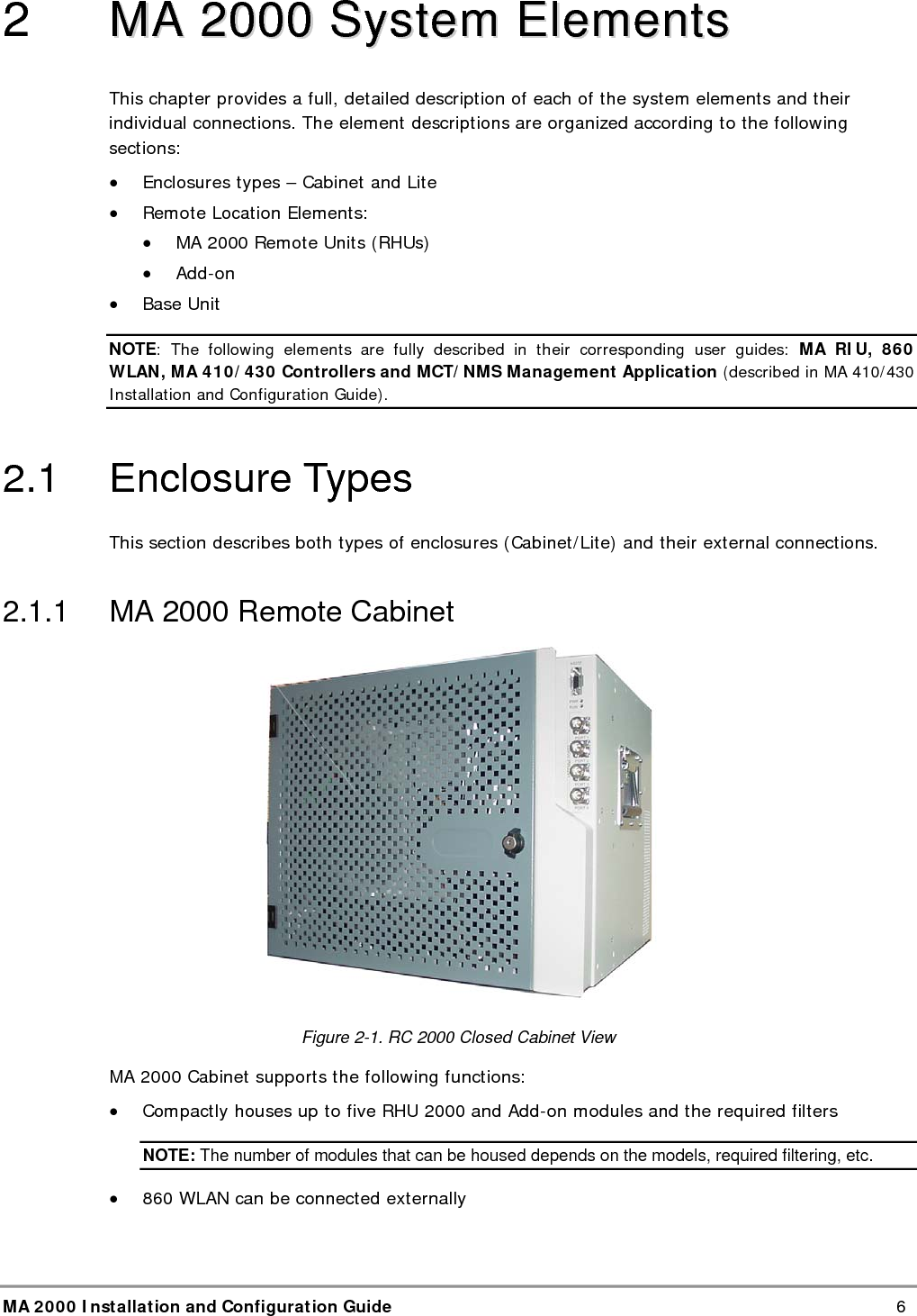  MA 2000 Installation and Configuration Guide    6 2   MMAA  22000000  SSyysstteemm  EElleemmeennttss  This chapter provides a full, detailed description of each of the system elements and their individual connections. The element descriptions are organized according to the following sections: &bull; Enclosures types &ndash; Cabinet and Lite  &bull; Remote Location Elements: &bull; MA 2000 Remote Units (RHUs) &bull; Add-on &bull; Base Unit NOTE: The following elements are fully described in their corresponding user guides: MA RIU, 860 WLAN, MA 410/430 Controllers and MCT/NMS Management Application (described in MA 410/430 Installation and Configuration Guide). 2.1 Enclosure Types This section describes both types of enclosures (Cabinet/Lite) and their external connections.  2.1.1  MA 2000 Remote Cabinet  Figure  2-1. RC 2000 Closed Cabinet View MA 2000 Cabinet supports the following functions: &bull; Compactly houses up to five RHU 2000 and Add-on modules and the required filters NOTE: The number of modules that can be housed depends on the models, required filtering, etc. &bull; 860 WLAN can be connected externally 