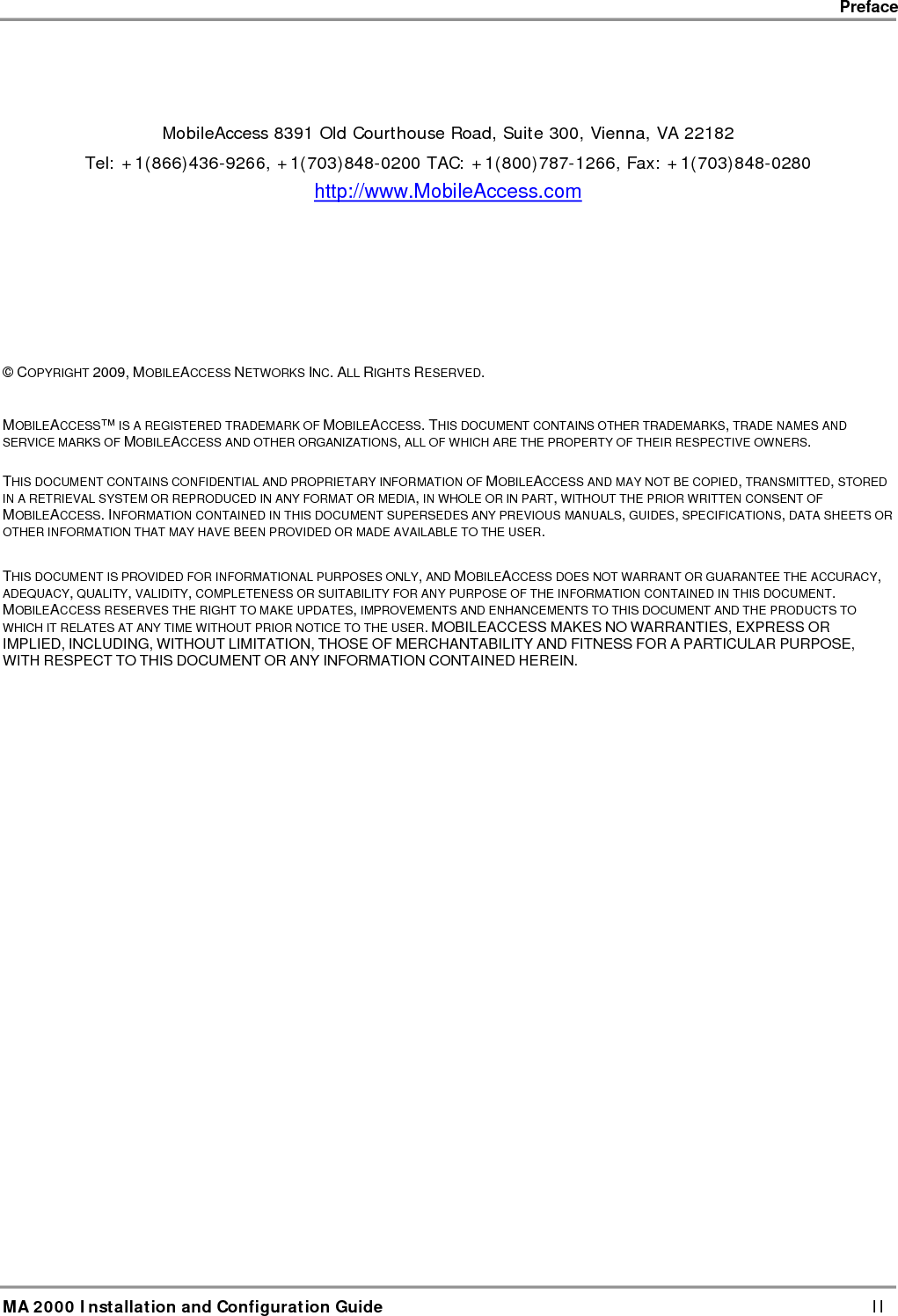    Preface      MA 2000 Installation and Configuration Guide    II    MobileAccess 8391 Old Courthouse Road, Suite 300, Vienna, VA 22182 Tel: +1(866)436-9266, +1(703)848-0200 TAC: +1(800)787-1266, Fax: +1(703)848-0280 http://www.MobileAccess.com          &copy; COPYRIGHT 2009, MOBILEACCESS NETWORKS INC. ALL RIGHTS RESERVED.   MOBILEACCESS&trade; IS A REGISTERED TRADEMARK OF MOBILEACCESS. THIS DOCUMENT CONTAINS OTHER TRADEMARKS, TRADE NAMES AND SERVICE MARKS OF MOBILEACCESS AND OTHER ORGANIZATIONS, ALL OF WHICH ARE THE PROPERTY OF THEIR RESPECTIVE OWNERS.  THIS DOCUMENT CONTAINS CONFIDENTIAL AND PROPRIETARY INFORMATION OF MOBILEACCESS AND MAY NOT BE COPIED, TRANSMITTED, STORED IN A RETRIEVAL SYSTEM OR REPRODUCED IN ANY FORMAT OR MEDIA, IN WHOLE OR IN PART, WITHOUT THE PRIOR WRITTEN CONSENT OF MOBILEACCESS. INFORMATION CONTAINED IN THIS DOCUMENT SUPERSEDES ANY PREVIOUS MANUALS, GUIDES, SPECIFICATIONS, DATA SHEETS OR OTHER INFORMATION THAT MAY HAVE BEEN PROVIDED OR MADE AVAILABLE TO THE USER.   THIS DOCUMENT IS PROVIDED FOR INFORMATIONAL PURPOSES ONLY, AND MOBILEACCESS DOES NOT WARRANT OR GUARANTEE THE ACCURACY, ADEQUACY, QUALITY, VALIDITY, COMPLETENESS OR SUITABILITY FOR ANY PURPOSE OF THE INFORMATION CONTAINED IN THIS DOCUMENT. MOBILEACCESS RESERVES THE RIGHT TO MAKE UPDATES, IMPROVEMENTS AND ENHANCEMENTS TO THIS DOCUMENT AND THE PRODUCTS TO WHICH IT RELATES AT ANY TIME WITHOUT PRIOR NOTICE TO THE USER. MOBILEACCESS MAKES NO WARRANTIES, EXPRESS OR IMPLIED, INCLUDING, WITHOUT LIMITATION, THOSE OF MERCHANTABILITY AND FITNESS FOR A PARTICULAR PURPOSE, WITH RESPECT TO THIS DOCUMENT OR ANY INFORMATION CONTAINED HEREIN. 