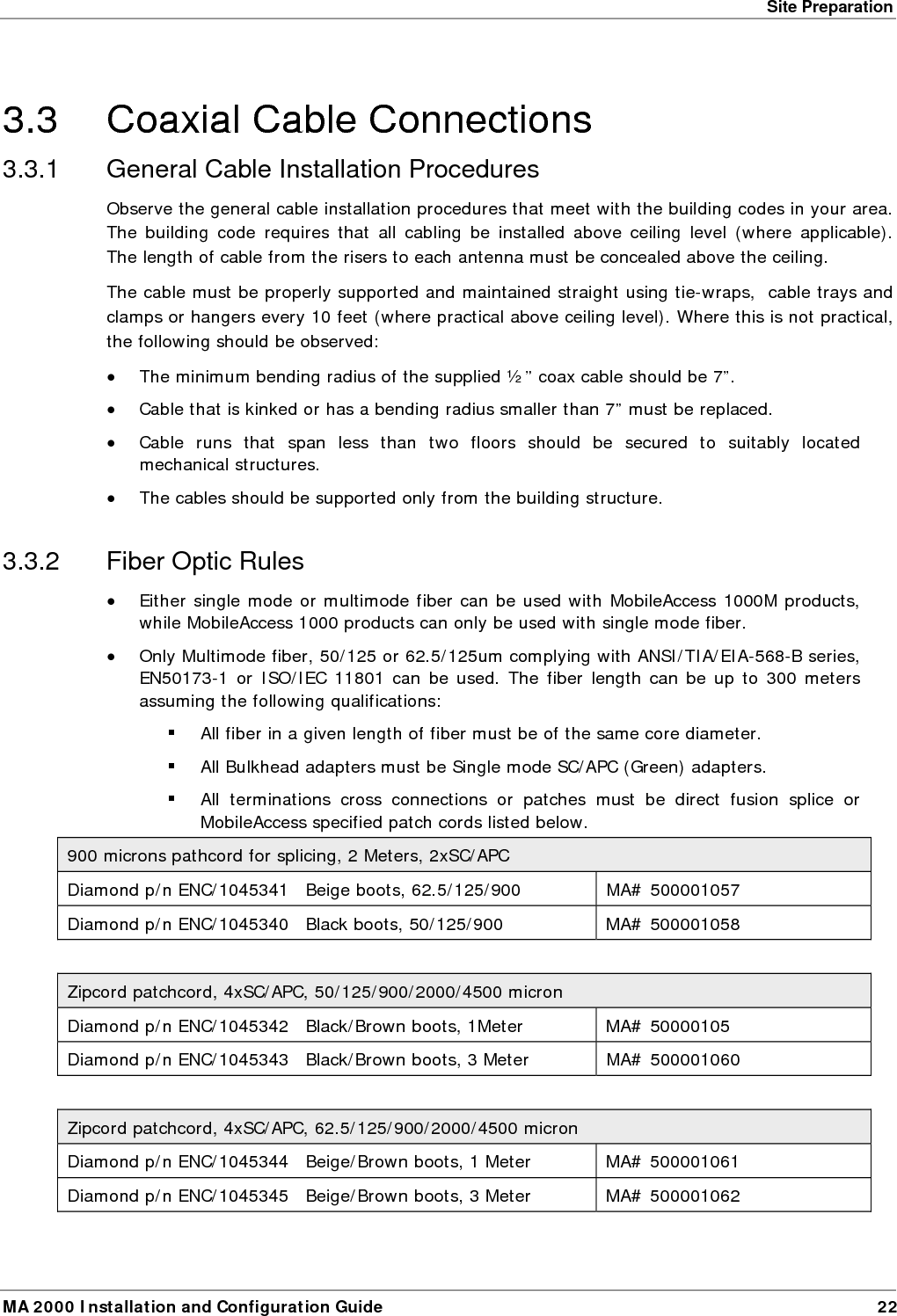 Site Preparation MA 2000 Installation and Configuration Guide  23 &bull; Use only 8-degree SC/APC connectors (green color). &bull; Use only fusion splice for connecting two fibers. &bull; Use minimum splicing/connectors to achieve minimum losses on the fibers (<0.5dB). &bull; Use precaution while installing, bending, or connecting fiber optic cables. &bull; Use an optical power meter and OTDR for checking the fiber optic cables. &bull; Make sure the environment is clean while connecting/splicing fiber optic cables.  &bull; All fiber optic connections should be cleaned prior to attaching to termination points using a dry cleaning device (i.e. Cletop or equivalent). &bull; Fiber connector protective caps should be installed on all non-terminated fibers and removed just before they are terminated. &bull; Verify the Fiber Optic connections. You may use the Optical Test Procedure described at the end of this manual. &bull; Pay special attention while connecting the SC/APC connectors - you must hear the &ldquo;click&rdquo; when the connection is made.  3.3.3 RF Rules &bull; Use coax RG223, 50ohm, male-to-male N-type for RF connections from the BUs to the BTS/RBS and to the RIU. &bull; When using the MobileAccess&trade; system in an environment in which other indoor coverage systems are installed, it is recommended (where possible) that the antennas are placed at least two meters apart  &bull; When bending coax cables, verify that the bending radius does not exceed the coax specifications. &bull; Use wideband antennas supporting a range of 800Mhz to 2500Mhz  &bull; Use a VSWR meter (i.e. Site Master or equivalent) for checking coax cables, including the antennas. (<2). The VSWR must be measured prior to terminating the RHUs in the remote communication rooms &bull; Terminate all unused RHU and RIU ports with a 50 ohm load  
