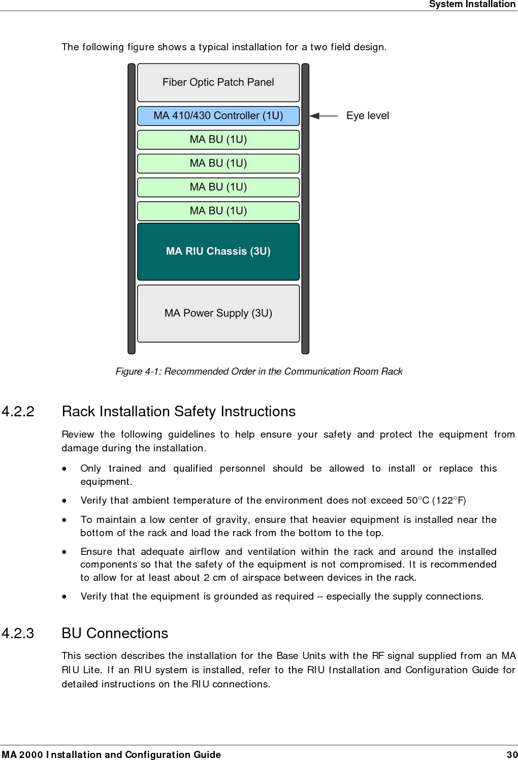System Installation MA 2000 Installation and Configuration Guide  30 The following figure shows a typical installation for a two field design.  Figure  4-1: Recommended Order in the Communication Room Rack 4.2.2  Rack Installation Safety Instructions Review the following guidelines to help ensure your safety and protect the equipment from damage during the installation. &bull; Only trained and qualified personnel should be allowed to install or replace this equipment. &bull; Verify that ambient temperature of the environment does not exceed 50&deg;C (122&deg;F) &bull; To maintain a low center of gravity, ensure that heavier equipment is installed near the bottom of the rack and load the rack from the bottom to the top.   &bull; Ensure that adequate airflow and ventilation within the rack and around the installed components so that the safety of the equipment is not compromised. It is recommended to allow for at least about 2 cm of airspace between devices in the rack. &bull; Verify that the equipment is grounded as required &ndash; especially the supply connections. 4.2.3 BU Connections This section describes the installation for the Base Units with the RF signal supplied from an MA RIU Lite. If an RIU system is installed, refer to the RIU Installation and Configuration Guide for detailed instructions on the RIU connections.  