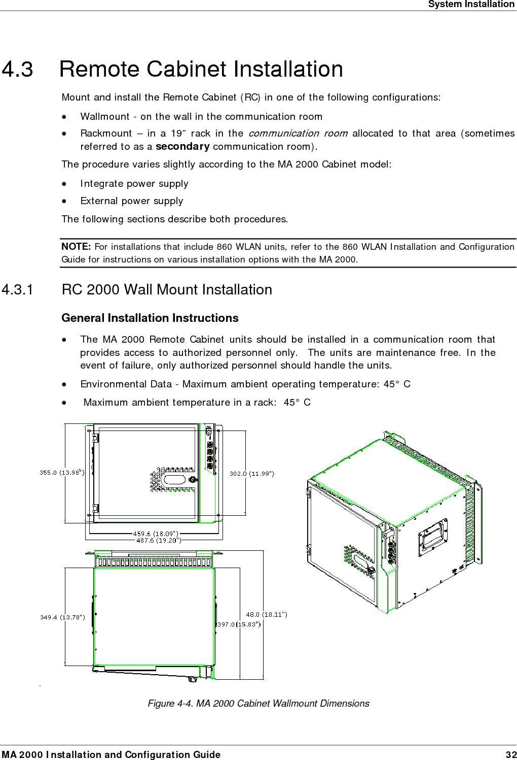System Installation MA 2000 Installation and Configuration Guide  32 4.3  Remote Cabinet Installation  Mount and install the Remote Cabinet (RC) in one of the following configurations: &bull; Wallmount - on the wall in the communication room &bull; Rackmount &ndash; in a 19&rdquo; rack in the communication room allocated to that area (sometimes referred to as a secondary communication room). The procedure varies slightly according to the MA 2000 Cabinet model: &bull; Integrate power supply &bull; External power supply The following sections describe both procedures. NOTE: For installations that include 860 WLAN units, refer to the 860 WLAN Installation and Configuration Guide for instructions on various installation options with the MA 2000. 4.3.1  RC 2000 Wall Mount Installation General Installation Instructions &bull; The MA 2000 Remote Cabinet units should be installed in a communication room that provides access to authorized personnel only.  The units are maintenance free. In the event of failure, only authorized personnel should handle the units. &bull; Environmental Data - Maximum ambient operating temperature: 45&deg; C &bull;  Maximum ambient temperature in a rack:  45&deg; C   Figure  4-4. MA 2000 Cabinet Wallmount Dimensions 
