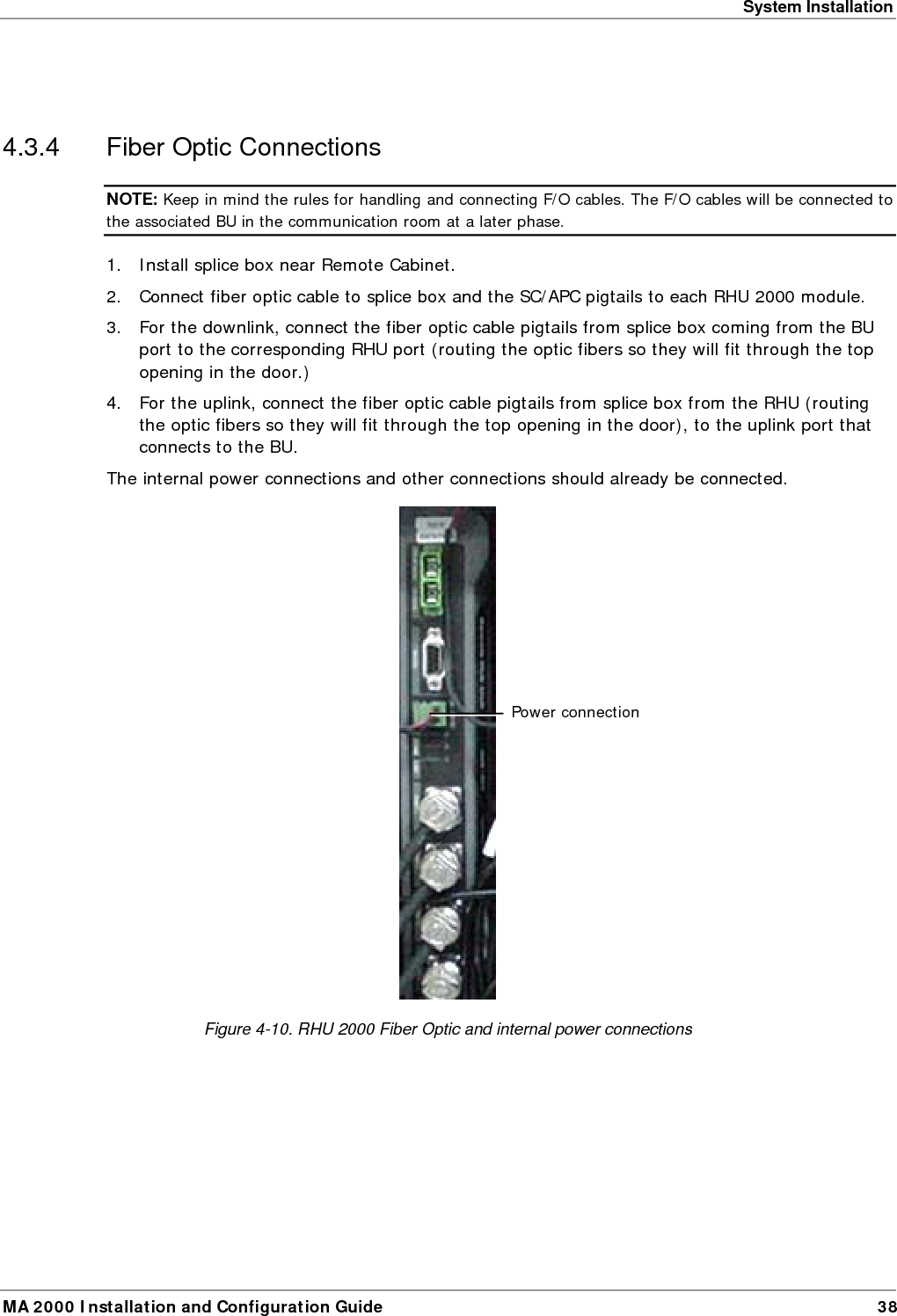 System Installation MA 2000 Installation and Configuration Guide  38  4.3.4  Fiber Optic Connections NOTE: Keep in mind the rules for handling and connecting F/O cables. The F/O cables will be connected to the associated BU in the communication room at a later phase.  1. Install splice box near Remote Cabinet.  2. Connect fiber optic cable to splice box and the SC/APC pigtails to each RHU 2000 module.  3. For the downlink, connect the fiber optic cable pigtails from splice box coming from the BU port to the corresponding RHU port (routing the optic fibers so they will fit through the top opening in the door.)  4. For the uplink, connect the fiber optic cable pigtails from splice box from the RHU (routing the optic fibers so they will fit through the top opening in the door), to the uplink port that connects to the BU.   The internal power connections and other connections should already be connected.  Figure  4-10. RHU 2000 Fiber Optic and internal power connections Power connection